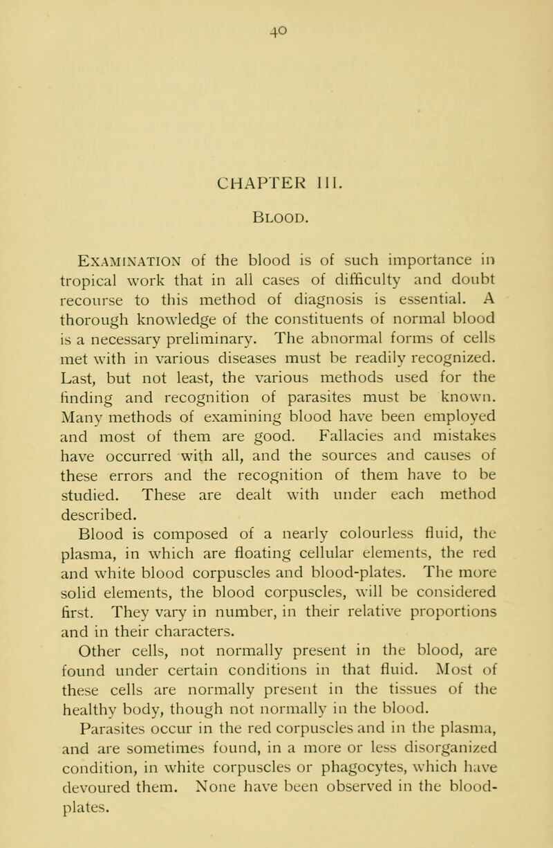 CHAPTER III. Blood. Examination of the blood is of such importance in tropical work that in all cases of difficulty and doubt recourse to this method of diagnosis is essential. A thorough knowledge of the constituents of normal blood is a necessary preliminary. The abnormal forms of cells met with in various diseases must be readily recognized. Last, but not least, the various methods used for the finding and recognition of parasites must be known. Many methods of examining blood have been employed and most of them are good. Fallacies and mistakes have occurred with all, and the sources and causes of these errors and the recognition of them have to be studied. These are dealt with under each method described. Blood is composed of a nearly colourless fluid, the plasma, in which are floating cellular elements, the red and white blood corpuscles and blood-plates. The more solid elements, the blood corpuscles, will be considered first. They vary in number, in their relative proportions and in their characters. Other cells, not normally present in the blood, are found under certain conditions in that fluid. Most of these cells are normally present in the tissues of the healthy body, though not normally in the blood. Parasites occur in the red corpuscles and in the plasma, and are sometimes found, in a more or less disorganized condition, in white corpuscles or phagocytes, which have devoured them. None have been observed in the blood- plates.