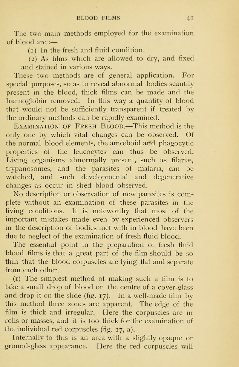 The two main methods employed for the examination of blood are :— (1) In the fresh and fluid condition. (2) As films which are allowed to dry, and fixed and stained in various ways. These two methods are of general application. For special purposes, so as to reveal abnormal bodies scantily present in the blood, thick films can be made and the haemoglobin removed. In this way a quantity of blood that would not be sufficiently transparent if treated by the ordinary methods can be rapidly examined. Examination of Fresh Blood.—This method is the only one by which vital changes can be observed. Of the normal blood elements, the amoeboid and phagocytic properties of the leucocytes can thus be observed. Living organisms abnormally present, such as filarial, trypanosomes, and the parasites of malaria, can be watched, and such developmental and degenerative changes as occur in shed blood observed. No description or observation of new parasites is com- plete without an examination of these parasites in the living conditions. It is noteworthy that most of the important mistakes made even by experienced observers in the description of bodies met with in blood have been due to neglect of the examination of fresh fluid blood. The essential point in the preparation of fresh fluid blood films is that a great part of the film should be so thin that the blood corpuscles are lying flat and separate from each other. (1) The simplest method of making such a film is to take a small drop of blood on the centre of a cover-glass and drop it on the slide (fig. 17). In a well-made film by this method three zones are apparent. The edge of the film is thick and irregular. Here the corpuscles are in rolls or masses, and it is too thick for the examination of the individual red corpuscles (fig. 17, a). Internally to this is an area with a slightly opaque or ground-glass appearance. Here the red corpuscles will