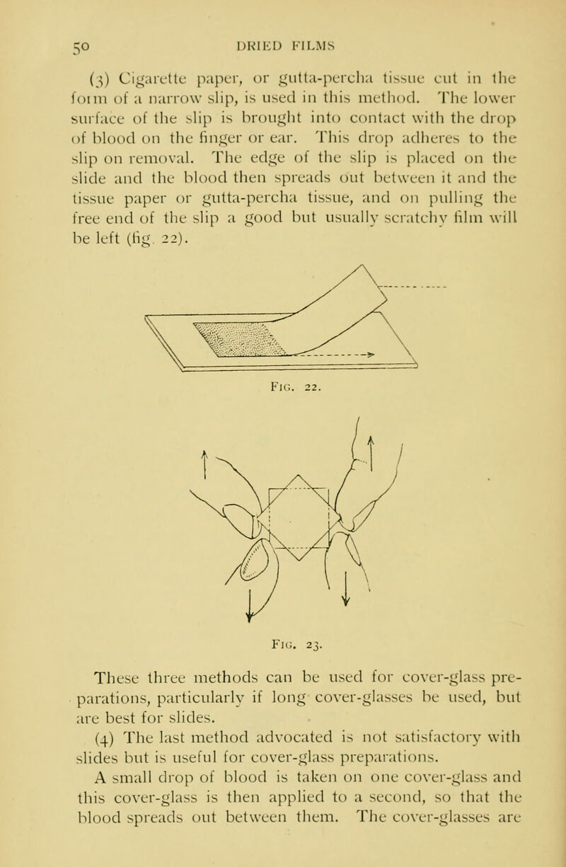 5° (3) Cigarette paper, or gutta-percha tissue cut in the form of a narrow slip, is used in this method. The lower surface of the slip is brought into contact with the drop of blood on the finger or ear. This drop adheres to the slip on removal. The edge of the slip is placed on the slide and the blood then spreads out between it and the tissue paper or gutta-percha tissue, and on pulling the tree end of the slip a good but usually scratchy film will be left (fig. 22). Fig. 22. Fit; These three methods can be used for cover-glass pre- parations, particularly if long cover-glasses be used, but are best for slides. (4) The last method advocated is not satisfactory with slides but is useful for cover-glass preparations. A small drop of blood is taken on one cover-glass and this cover-glass is then applied to a second, so that the blood spreads out between them. The cover-glasses are