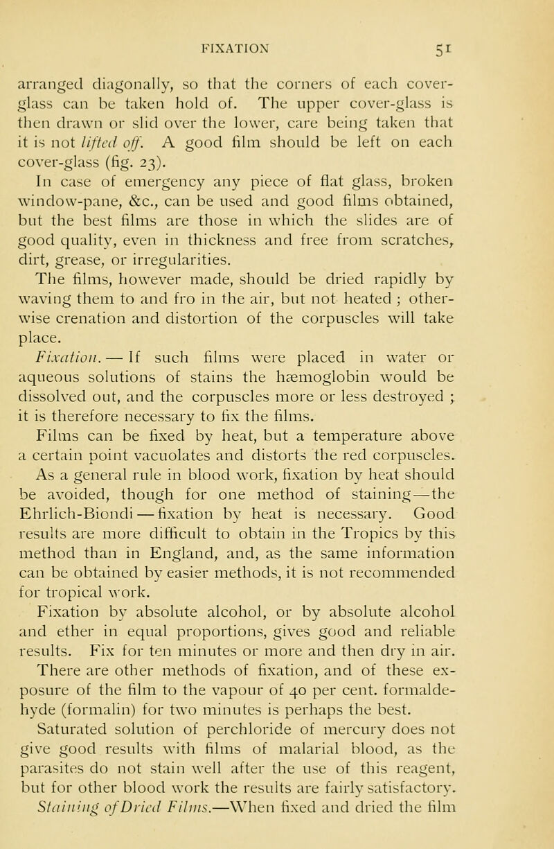 arranged diagonally, so that the corners of each cover- glass can be taken hold of. The upper cover-glass is then drawn or slid over the lower, care being taken that it is not lifted off. A good film should be left on each cover-glass (fig. 23). In case of emergency any piece of flat glass, broken window-pane, &c, can be used and good films obtained, but the best films are those in which the slides are of good quality, even in thickness and free from scratches, dirt, grease, or irregularities. The films, however made, should be dried rapidly by waving them to and fro in the air, but not heated ; other- wise crenation and distortion of the corpuscles will take place. Fixation. — If such films were placed in water or aqueous solutions of stains the haemoglobin would be dissolved out, and the corpuscles more or less destroyed ; it is therefore necessary to fix the films. Films can be fixed by heat, but a temperature above a certain point vacuolates and distorts the red corpuscles. As a general rule in blood work, fixation bv heat should be avoided, though for one method of staining — the Ehrlich-Biondi — fixation by heat is necessary. Good results are more difficult to obtain in the Tropics by this method than in England, and, as the same information can be obtained by easier methods, it is not recommended for tropical work. Fixation by absolute alcohol, or by absolute alcohol and ether in equal proportions, gives good and reliable results. Fix for ten minutes or more and then dry in air. There are other methods of fixation, and of these ex- posure of the film to the vapour of 40 per cent, formalde- hyde (formalin) for two minutes is perhaps the best. Saturated solution of perchloride of mercury does not give good results with films of malarial blood, as the parasites do not stain well after the use of this reagent, but for other blood work the results are fairly satisfactory. Staining of Dried Films.—When fixed and dried the film