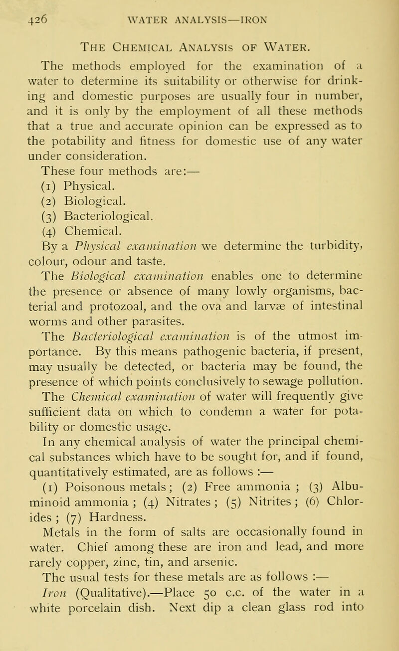 The Chemical Analysis of Water. The methods employed for the examination of a water to determine its suitability or otherwise for drink- ing and domestic purposes are usually four in number, and it is only by the employment of all these methods that a true and accurate opinion can be expressed as to the potability and fitness for domestic use of any water under consideration. These four methods are:— (i) Physical. (2) Biological. (3) Bacteriological. (4) Chemical. By a Physical examination we determine the turbidity, colour, odour and taste. The Biological examination enables one to determine the presence or absence of many lowly organisms, bac- terial and protozoal, and the ova and larvae of intestinal worms and other parasites. The Bacteriological examination is of the utmost im- portance. By this means pathogenic bacteria, if present, may usually be detected, or bacteria may be found, the presence of which points conclusively to sewage pollution. The Chemical examination of water will frequently give sufficient data on which to condemn a water for pota- bility or domestic usage. In any chemical analysis of water the principal chemi- cal substances which have to be sought for, and if found, quantitatively estimated, are as follows :— (1) Poisonous metals; (2) Free ammonia ; (3) Albu- minoid ammonia ; (4) Nitrates ; (5) Nitrites ; (6) Chlor- ides ; (7) Hardness. Metals in the form of salts are occasionally found in water. Chief among these are iron and lead, and more rarely copper, zinc, tin, and arsenic. The usual tests for these metals are as follows :— Iron (Qualitative).—Place 50 c.c. of the water in a white porcelain dish. Next dip a clean glass rod into