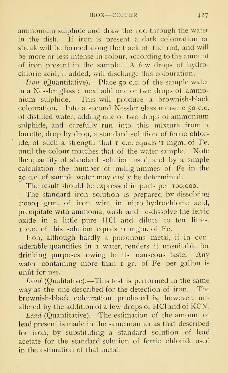 ammonium sulphide and draw the rod through the water in the dish. If iron is present a dark colouration or streak will be formed along the track of the rod, and will be more or less intense in colour, according to the amount of iron present in the sample. A few drops of hydro- chloric acid, if added, will discharge this colouration. It on (Quantitative).—Place 50 c.c. of the sample water in a Nessler glass : next add one or two drops of ammo- nium sulphide. This will produce a brownish-black colouration. Into a second Nessler glass measure 50 c.c. of distilled water, adding one or two drops of ammonium sulphide, and carefully run into this mixture from a burette, drop by drop, a standard solution of ferric chlor- ide, of such a strength that 1 c.c. equals 'i mgm. of Fe, until the colour matches that of the water sample. Note the quantity of standard solution used, and by a simple calculation the number of milligrammes of Fe in the 50 c.c. of sample water may easily be determined. The result should be expressed in parts per 100,000. The standard iron solution is prepared by dissolving 1*0004 grm. of iron wire in nitro-hydrochloric acid, precipitate with ammonia, wash and re-dissolve the ferric oxide in a little pure HC1 and dilute to ten litres. 1 c.c. of this solution equals i mgm. of Fe. Iron, although hardly a poisonous metal, if in con- siderable quantities in a water, renders it unsuitable for drinking purposes owing to its nauseous taste. Any urater containing more than 1 gr. of Fe per gallon is unfit for use. Lead (Qualitative).—This test is performed in the same way as the one described for the detection of iron. The brownish-black colouration produced is, however, un- altered by the addition of a few drops of HC1 and of KCN. Lead (Quantitative).—The estimation of the amount of lead present is made in the same manner as that described for iron, by substituting a standard solution of lead acetate for the standard solution of ferric chloride used in the estimation of that metal.