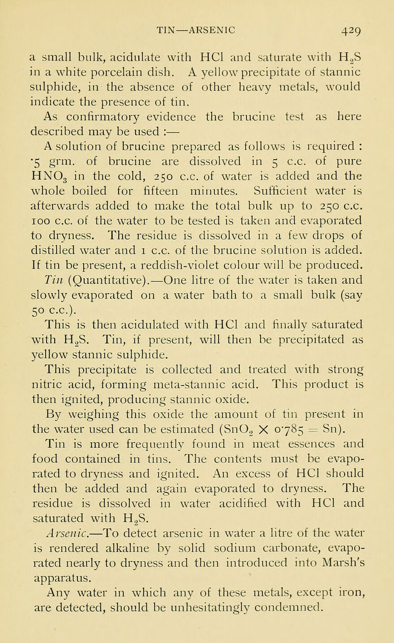 a small bulk, acidulate with HC1 and saturate with H2S in a white porcelain dish. A yellow precipitate of stannic sulphide, in the absence of other heavy metals, would indicate the presence of tin. As confirmatory evidence the brucine test as here described may be used :— A solution of brucine prepared as follows is required : •5 grm. of brucine are dissolved in 5 c.c. of pure HNO3 in the cold, 250 c.c. of water is added and the whole boiled for fifteen minutes. Sufficient water is afterwards added to make the total bulk up to 250 c.c. 100 c.c. of the water to be tested is taken and evaporated to dryness. The residue is dissolved in a few drops of distilled water and 1 c.c. of the brucine solution is added. If tin be present, a reddish-violet colour will be produced. Tin (Quantitative).—One litre of the water is taken and slowly evaporated on a water bath to a small bulk (say 50 c.c). This is then acidulated with HC1 and finally saturated with H2S. Tin, if present, will then be precipitated as yellow stannic sulphide. This precipitate is collected and treated with strong nitric acid, forming meta-stannic acid. This product is then ignited, producing stannic oxide. By weighing this oxide the amount of tin present in the water used can be estimated (Sn02 X 0*785 = Sn). Tin is more frequently found in meat essences and food contained in tins. The contents must be evapo- rated to dryness and ignited. An excess of HC1 should then be added and again evaporated to dryness. The residue is dissolved in water acidified with HC1 and saturated with H2S. Arsenic.—To detect arsenic in water a litre of the water is rendered alkaline by solid sodium carbonate, evapo- rated nearly to dryness and then introduced into Marsh's apparatus. Any water in which any of these metals, except iron, are detected, should be unhesitatingly condemned.