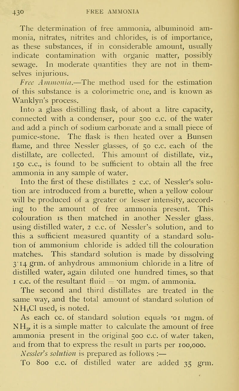 The determination of free ammonia, albuminoid am- monia, nitrates, nitrites and chlorides, is of importance, as these substances, if in considerable amount, usually indicate contamination with organic matter, possibly sewage. In moderate quantities they are not in them- selves injurious. Free Ammonia.—The method used for the estimation of this substance is a colorimetric one, and is known as Wanklyn's process. Into a glass distilling flask, of about a litre capacity, connected with a condenser, pour 500 c.c. of the water and add a pinch of sodium carbonate and a small piece of pumice-stone. The flask is then heated over a Bunsen flame, and three Nessler glasses, of 50 c.c. each of the distillate, are collected. This amount of distillate, viz., 150 c.c, is found to be sufficient to obtain all the free ammonia in any sample of water. Into the first of these distillates 2 c.c. of Nessler's solu- tion are introduced from a burette, when a yellow colour will be produced of a greater or lesser intensity, accord- ing to the amount of free ammonia present. This colouration is then matched in another Nessler glass, using distilled water, 2 c.c. of Nessler's solution, and to this a sufficient measured quantity of a standard solu- tion of ammonium chloride is added till the colouration matches. This standard solution is made by dissolving 3 14 grm. of anhydrous ammonium chloride in a litre of distilled water, again diluted one hundred times, so that 1 c.c. of the resultant fluid = -oi mgm. of ammonia. The second and third distillates are treated in the same way, and the total amount of standard solution of NH^Cl used, is noted. As each cc. of standard solution equals -oi mgm. of NH3, it is a simple matter to calculate the amount of free ammonia present in the original 500 c.c. of water taken, and from that to express the result in parts per 100,000. Nessler's solution is prepared as follows :— To 800 c.c. of distilled water are added 35 grm.