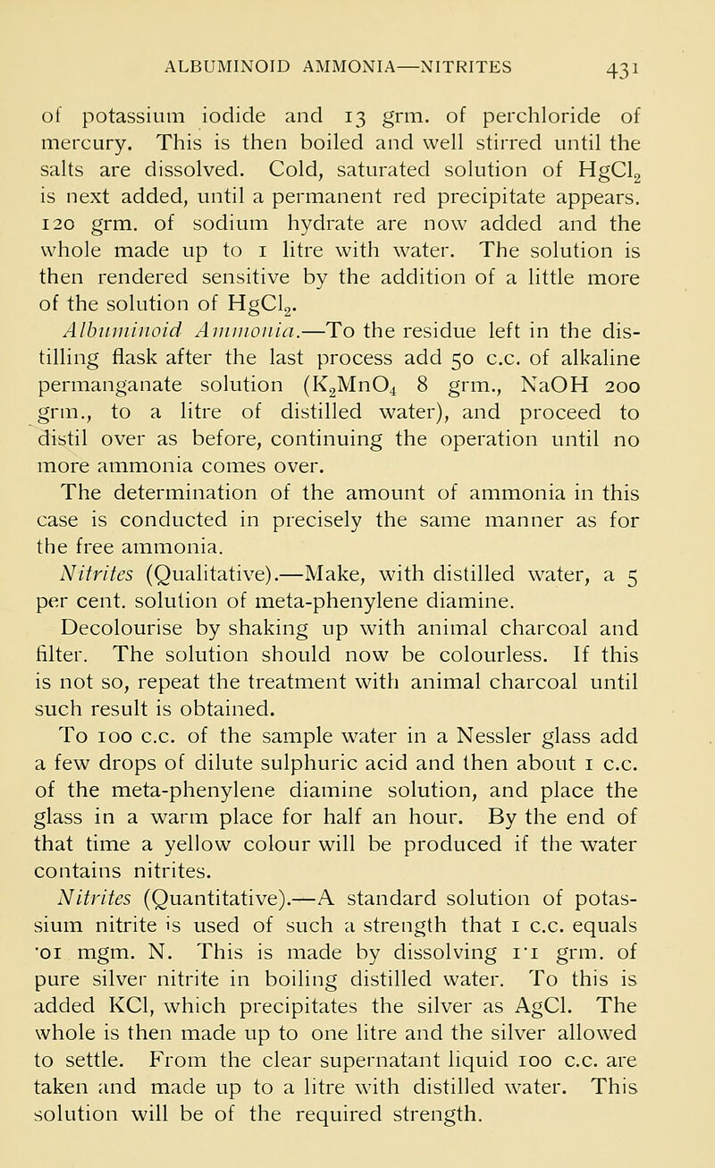 of potassium iodide and 13 grm. of perchloride of mercury. This is then boiled and well stirred until the salts are dissolved. Cold, saturated solution of HgCl2 is next added, until a permanent red precipitate appears. 120 grm. of sodium hydrate are now added and the whole made up to 1 litre with water. The solution is then rendered sensitive by the addition of a little more of the solution of HgCl2. Albuminoid Ammonia.—To the residue left in the dis- tilling flask after the last process add 50 c.c. of alkaline permanganate solution (K2Mn04 8 grm., NaOH 200 grm., to a litre of distilled water), and proceed to distil over as before, continuing the operation until no more ammonia comes over. The determination of the amount of ammonia in this case is conducted in precisely the same manner as for the free ammonia. Nitrites (Qualitative).—Make, with distilled water, a 5 per cent, solution of meta-phenylene diamine. Decolourise by shaking up with animal charcoal and filter. The solution should now be colourless. If this is not so, repeat the treatment with animal charcoal until such result is obtained. To 100 c.c. of the sample water in a Nessler glass add a few drops of dilute sulphuric acid and then about 1 c.c. of the meta-phenylene diamine solution, and place the glass in a warm place for half an hour. By the end of that time a yellow colour will be produced if the water contains nitrites. Nitrites (Quantitative).—A standard solution of potas- sium nitrite is used of such a strength that 1 c.c. equals 'oi mgm. N. This is made by dissolving ri grm. of pure silver nitrite in boiling distilled water. To this is added KC1, which precipitates the silver as AgCl. The whole is then made up to one litre and the silver allowed to settle. From the clear supernatant liquid 100 c.c. are taken and made up to a litre with distilled water. This solution will be of the required strength.