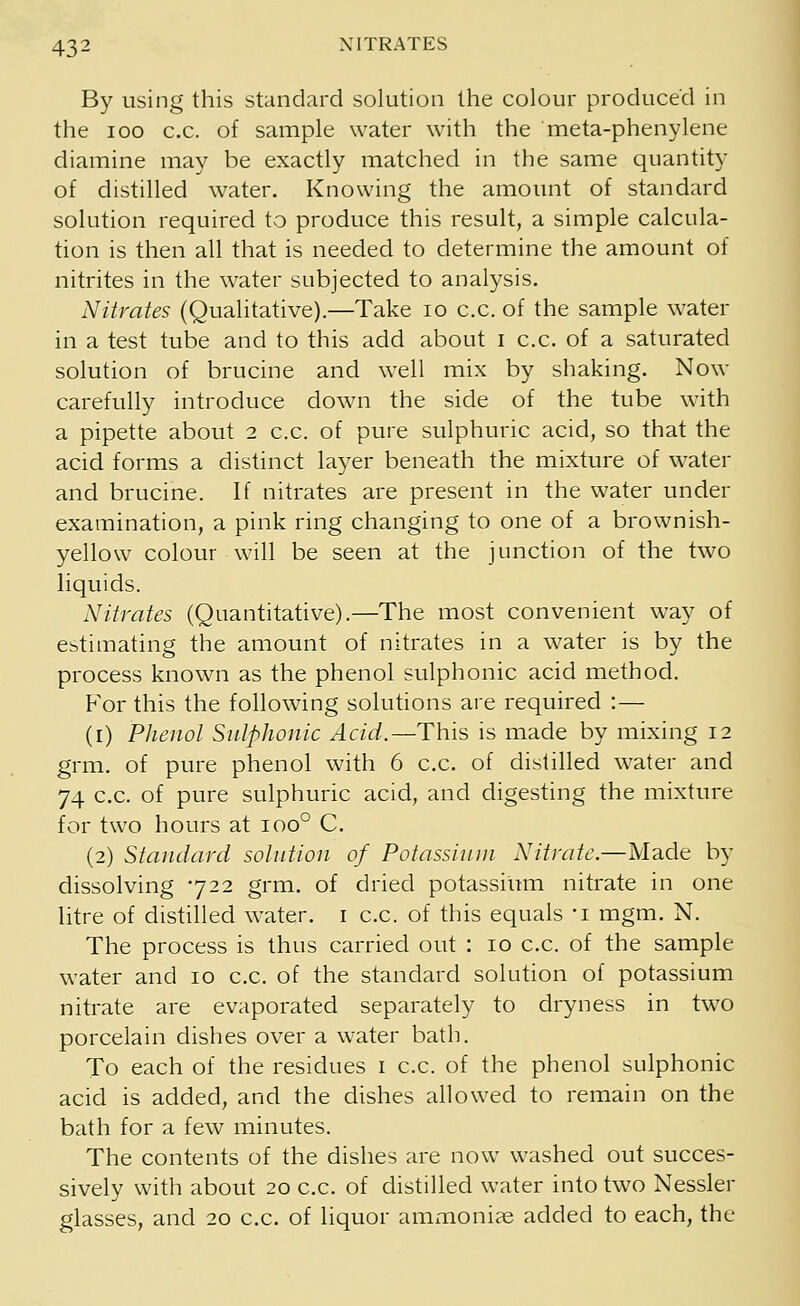 By using this standard solution the colour produced in the ioo c.c. of sample water with the meta-phenylene diamine may be exactly matched in the same quantity of distilled water. Knowing the amount of standard solution required to produce this result, a simple calcula- tion is then all that is needed to determine the amount of nitrites in the water subjected to analysis. Nitrates (Qualitative).—Take 10 c.c. of the sample water in a test tube and to this add about I c.c. of a saturated solution of brucine and well mix by shaking. Now carefully introduce down the side of the tube with a pipette about 2 c.c. of pure sulphuric acid, so that the acid forms a distinct layer beneath the mixture of water and brucine. If nitrates are present in the water under examination, a pink ring changing to one of a brownish- yellow colour will be seen at the junction of the two liquids. Nitrates (Quantitative).—The most convenient way of estimating the amount of nitrates in a water is by the process known as the phenol sulphonic acid method. P^or this the following solutions are required :— (1) Phenol Sulphonic Acid.—This is made by mixing 12 grm. of pure phenol with 6 c.c. of distilled water and 74 c.c. of pure sulphuric acid, and digesting the mixture for two hours at ioo° C. (2) Standard solution of Potassium Nitrate.—Made by dissolving 722 grm. of dried potassium nitrate in one litre of distilled water. 1 c.c. of this equals -i mgm. N. The process is thus carried out : 10 c.c. of the sample water and 10 c.c. of the standard solution of potassium nitrate are evaporated separately to dryness in two porcelain dishes over a water bath. To each of the residues 1 c.c. of the phenol sulphonic acid is added, and the dishes allowed to remain on the bath for a few minutes. The contents of the dishes are now washed out succes- sively with about 20 c.c. of distilled water into two Nessler glasses, and 20 c.c. of liquor ammonias added to each, the