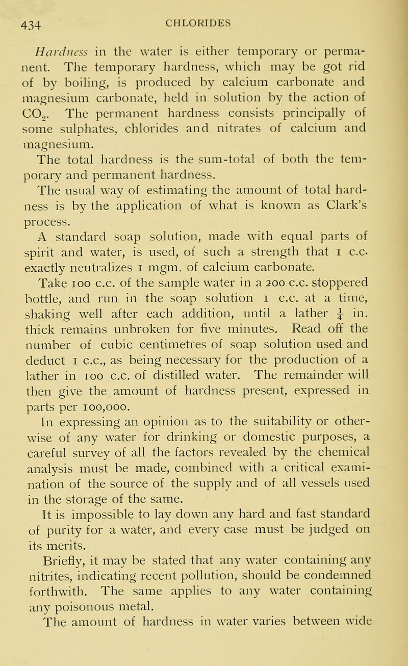 Hardness in the water is either temporary or perma- nent. The temporary hardness, which may be got rid of by boiling, is produced by calcium carbonate and magnesium carbonate, held in solution by the action of C02. The permanent hardness consists principally of some sulphates, chlorides and nitrates of calcium and magnesium. The total hardness is the sum-total of both the tem- porary and permanent hardness. The usual way of estimating the amount of total hard- ness is by the application of what is known as Clark's process. A standard soap solution, made with equal parts of spirit and water, is used, of such a strength that i c.c exactly neutralizes i mgm. of calcium carbonate. Take ioo c.c. of the sample water in a 200 c.c. stoppered bottle, and run in the soap solution 1 c.c. at a time, shaking well after each addition, until a lather ^ in. thick remains unbroken for five minutes. Read off the number of cubic centimetres of soap solution used and deduct 1 c.c, as being necessary for the production of a lather in 100 c.c. of distilled water. The remainder will then give the amount of hardness present, expressed in parts per 100,000. In expressing an opinion as to the suitability or other- wise of any water for drinking or domestic purposes, a careful survey of all the factors revealed by the chemical analysis must be made, combined with a critical exami- nation of the source of the supply and of all vessels used in the storage of the same. It is impossible to lay down any hard and fast standard of purity for a water, and every case must be judged on its merits. Briefly, it may be stated that any water containing any nitrites, indicating recent pollution, should be condemned forthwith. The same applies to any water containing any poisonous metal. The amount of hardness in water varies between wide