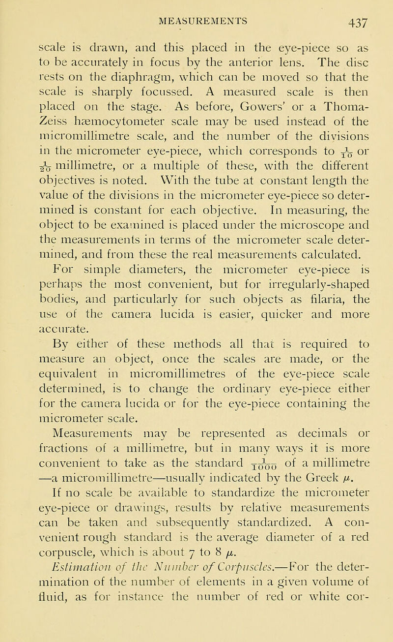 scale is drawn, and this placed in the eye-piece so as to be accurately in focus by the anterior lens. The disc rests on the diaphragm, which can be moved so that the scale is sharply focussed. A measured scale is then placed on the stage. As before, Gowers' or a Thoma- Zeiss haemocytometer scale may be used instead of the micromillimetre scale, and the number of the divisions in the micrometer eye-piece, which corresponds to ^ or jfo millimetre, or a multiple of these, with the different objectives is noted. With the tube at constant length the value of the divisions in the micrometer eye-piece so deter- mined is constant for each objective. In measuring, the object to be examined is placed under the microscope and the measurements in terms of the micrometer scale deter- mined, and from these the real measurements calculated. For simple diameters, the micrometer eye-piece is perhaps the most convenient, but for irregularly-shaped bodies, and particularly for such objects as filaria, the use of the camera lucida is easier, quicker and more accurate. By either of these methods all that is required to measure an object, once the scales are made, or the equivalent in micromillimetres of the eye-piece scale determined, is to change the ordinary eye-piece either for the camera lucida or for the eye-piece containing the micrometer scale. Measurements may be represented as decimals or fractions of a millimetre, but in many ways it is more convenient to take as the standard x^oo °f a millimetre —a micromillimetre—usually indicated by the Greek a*. If no scale be available to standardize the micrometer eye-piece or drawings, results by relative measurements can be taken and subsequently standardized. A con- venient rough standard is the average diameter of a red corpuscle, which is about 7 to 8 //.. Estimation of the Number of Corpuscles.— For the deter- mination of the number of elements in a given volume of fluid, as for instance the number of red or white cor-
