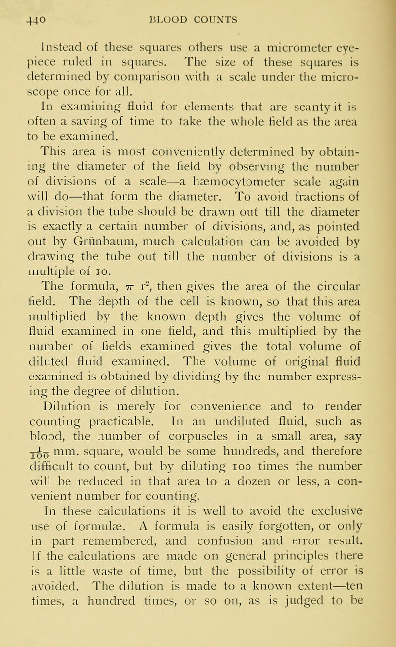 Instead of these squares others use a micrometer eye- piece ruled in squares. The size of these squares is determined by comparison with a scale under the micro- scope once for all. In examining fluid for elements that are scanty it is often a saving of time to take the whole field as the area to be examined. This area is most conveniently determined by obtain- ing the diameter of the field by observing the number of divisions of a scale—a haemocytometer scale again will do—that form the diameter. To avoid fractions of a division the tube should be drawn out till the diameter is exactly a certain number of divisions, and, as pointed out by Griinbaum, much calculation can be avoided by drawing the tube out till the number of divisions is a multiple of 10. The formula, it r2, then gives the area of the circular field. The depth of the cell is known, so that this area multiplied by the known depth gives the volume of fluid examined in one field, and this multiplied by the number of fields examined gives the total volume of diluted fluid examined. The volume of original fluid examined is obtained by dividing by the number express- ing the degree of dilution. Dilution is merely for convenience and to render counting practicable. In an undiluted fluid, such as blood, the number of corpuscles in a small area, say T^o mm. square, would be some hundreds, and therefore difficult to count, but by diluting ioo times the number will be reduced in that area to a dozen or less, a con- venient number for counting. In these calculations it is well to avoid the exclusive use of formulae. A formula is easily forgotten, or only in part remembered, and confusion and error result. If the calculations are made on general principles there is a little waste of time, but the possibility of error is avoided. The dilution is made to a known extent—ten times, a hundred times, or so on, as is judged to be