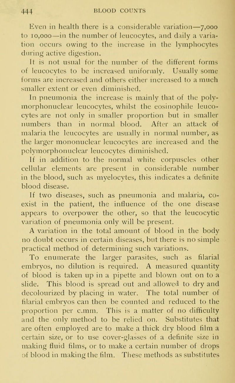 Even in health there is a considerable variation—7,000 to 10,000—in the number of leucocytes, and daily a varia- tion occurs owing to the increase in the lymphocytes during active digestion. It is not usual for the number of the different forms of leucocytes to be increased uniformly. Usually some forms arc increased and others either increased to a much smaller extent or even diminished. In pneumonia the increase is mainly that of the poly- morphonuclear leucocytes, whilst the eosinophile leuco- cytes are not only in smaller proportion but in smaller numbers than in normal blood. After an attack of malaria the leucocytes are usually in normal number, as the larger mononuclear leucocytes arc increased and the polymorphonuclear leucocytes diminished. If in addition to the normal white corpuscles other cellular elements arc present in considerable number in the blood, such as myelocytes, this indicates a definite blood disease. If two diseases, such as pneumonia and malaria, co- exist in the patient, the influence of the one disease appears to overpower the other, so that the leucocytic v,uiation of pneumonia only will be present. A variation in the total amount of blood in the body no doubt occurs in certain diseases, but there is no simple practical method of determining such variations. To enumerate the larger parasites, such as filarial embryos, no dilution is required. A measured quantity of blood is taken up in a pipette and blown out on to a slide. This blood is spread out and allowed to dry and decolourized by placing in water. The total number of filarial embryos can then be counted and reduced to the proportion per c.mm. This is a matter of no difficulty and the only method to be relied on. Substitutes that are often employed are to make a thick dry blood film a certain size, or to use cover-classes of a definite si/.e in making fluid lilms, or to make a certain number of drops of blood in making the film. These methods as substitutes