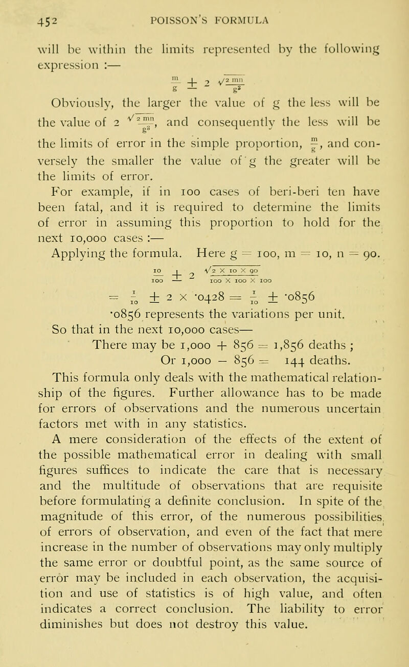 will be within the limits represented by the following expression :— ' _1_ -> v'2_mn_ 8 — ~ g* Obviously, the larger the value of g the less will be the value of 2 * —'-, and consequentlv the less will be g 1 the limits of error in the simple proportion, ™, and con- versely the smaller the value of g the greater will be the limits of error. For example, if in 100 cases of beri-beri ten have been fatal, and it is required to determine the limits of error in assuming this proportion to hold for the next 10,000 cases :— Applying the formula. Here g = 100, m = 10, n = 90. 10 1 V'2 X 10 X go 100 — 100 X 100 X 100 = i ± 2 X -0428 = 70 ± -0856 •0856 represents the variations per unit. So that in the next 10,000 cases— There may be 1,000 -f- 856 = 1,856 deaths ; Or 1,000 — 856 = 144 deaths. This formula only deals with the mathematical relation- ship of the figures. Further allowance has to be made for errors of observations and the numerous uncertain factors met with in any statistics. A mere consideration of the effects of the extent of the possible mathematical error in dealing with small figures suffices to indicate the care that is necessary and the multitude of observations that are requisite before formulating a definite conclusion. In spite of the magnitude of this error, of the numerous possibilities, of errors of observation, and even of the fact that mere increase in the number of observations may only multiply the same error or doubtful point, as the same source of error may be included in each observation, the acquisi- tion and use of statistics is of high value, and often indicates a correct conclusion. The liability to error diminishes but does not destroy this value.