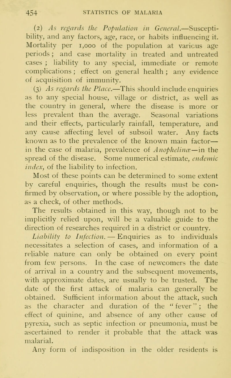 (2) As regards the Population in General.—Suscepti- bility, and any factors, age, race, or habits influencing it. Mortality per 1,000 of the population at various age periods; and case mortality in treated and untreated cases ; liability to any special, immediate or remote complications ; effect on general health ; any evidence of acquisition of immunity. (3) As regards the Place.—This should include enquiries as to any special house, village or district, as well as the country in general, where the disease is more or less prevalent than the average. Seasonal variations and their effects, particularly rainfall, temperature, and any cause affecting level of subsoil water. Any facts known as to the prevalence of the known main factor— in the case of malaria, prevalence of Anophelince—'m the spread of the disease. Some numerical estimate, endemic index, of the liability to infection. Most of these points can be determined to some extent by careful enquiries, though the results must be con- firmed by observation, or where possible by the adoption, as a check, of other methods. The results obtained in this way, though not to be implicitly relied upon, will be a valuable guide to the direction of researches required in a district or country. Liability to Infection. —■ Enquiries as to individuals necessitates a selection of cases, and information of a reliable nature can onlv be obtained on every point from few persons. In the case of newcomers the date of arrival in a country and the subsequent movements, with approximate dates, are usually to be trusted. The date of the first attack of malaria can generally be obtained. Sufficient information about the attack, such as the character and duration of the fever; the effect of quinine, and absence of any other cause of pyrexia, such as septic infection or pneumonia, must be ascertained to render it probable that the attack was malarial. Any form of indisposition in the older residents is