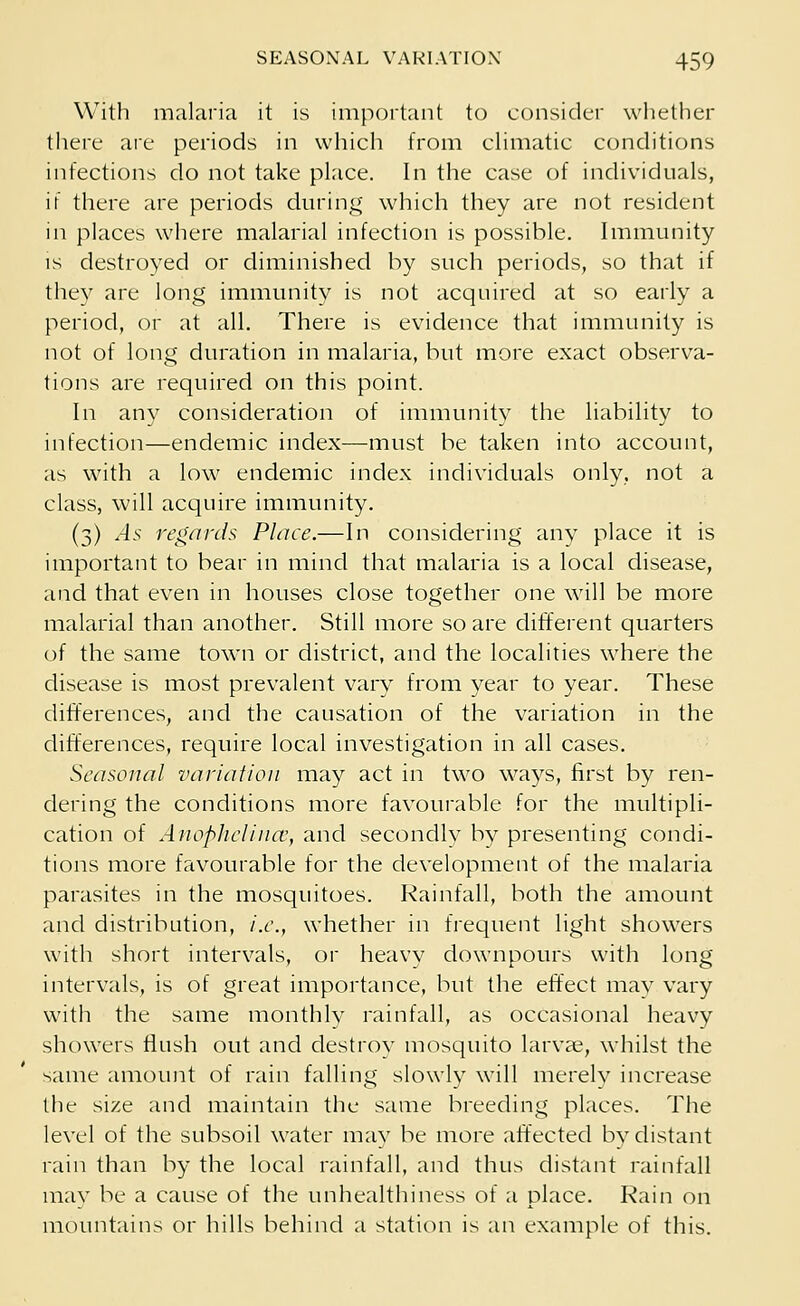 With malaria it is important to consider whether there are periods in which from climatic conditions infections do not take place. In the case of individuals, ii there are periods during which they are not resident in places where malarial infection is possible. Immunity is destroyed or diminished by such periods, so that if they are long immunity is not acquired at so early a period, or at all. There is evidence that immunity is not of long duration in malaria, but more exact observa- tions are required on this point. In any consideration of immunity the liability to infection—endemic index—must be taken into account, as with a low endemic index individuals only, not a class, will acquire immunity. (3) As regards Place.—In considering any place it is important to bear in mind that malaria is a local disease, and that even in houses close together one will be more malarial than another. Still more so are different quarters of the same town or district, and the localities where the disease is most prevalent vary from year to year. These differences, and the causation of the variation in the differences, require local investigation in all cases. Seasonal variation may act in two ways, first by ren- dering the conditions more favourable for the multipli- cation of Auoplietiua,y and secondlv by presenting condi- tions more favourable for the development of the malaria parasites in the mosquitoes. Rainfall, both the amount and distribution, i.e., whether in frequent light showers with short intervals, or heavy downpours with long intervals, is of great importance, but the effect may vary with the same monthly rainfall, as occasional heavy showers flush out and destrov mosquito larvae, whilst the same amount of rain falling slowly will merely increase the size and maintain the same breeding places. The level of the subsoil water may be more affected by distant rain than by the local rainfall, and thus distant rainfall may be a cause of the unhealthiness of a place. Rain on mountains or hills behind a station is an example of this.