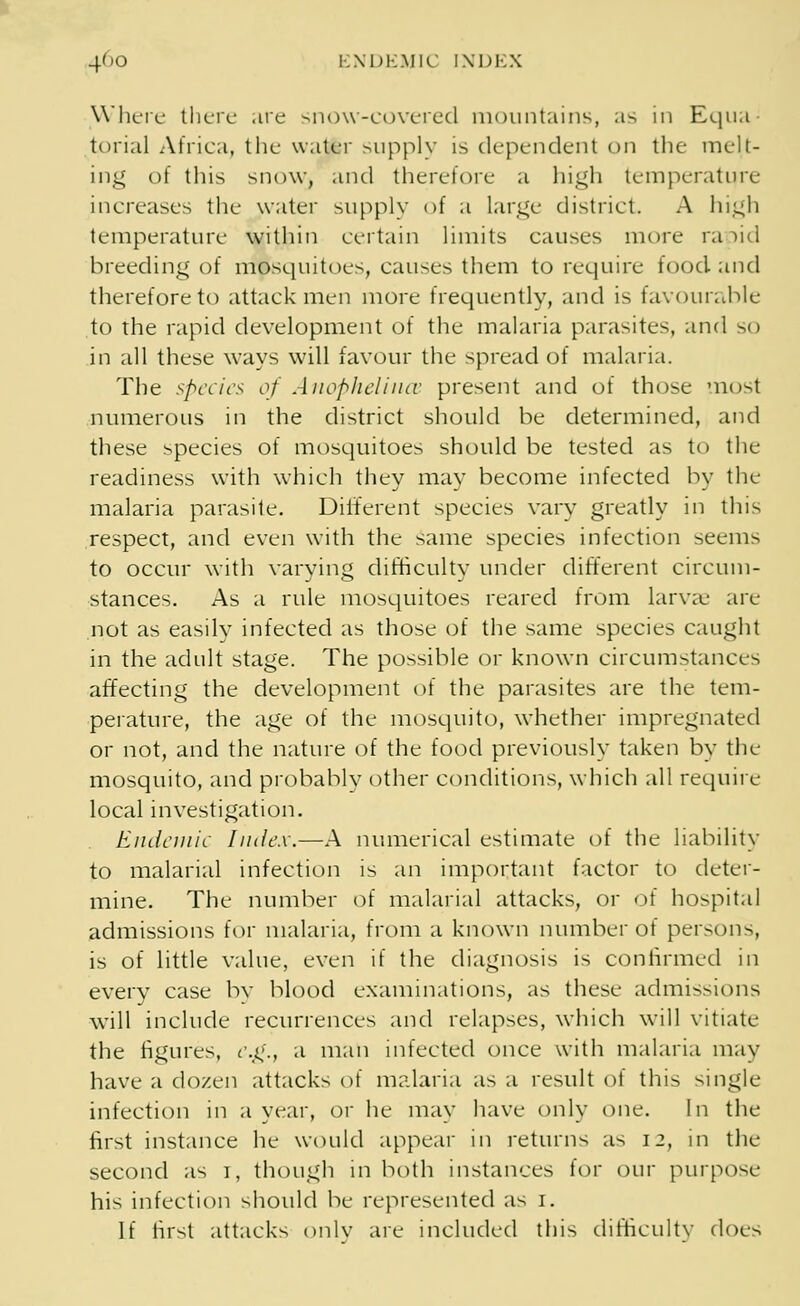 Where there .ire snow-covered mountains, as in Equa- torial Africa, the water supply is dependent on the melt- ing of this snow, and therefore a high temperature increases the water supply of a large district A high temperature within certain limits causes more ra )id breeding of mosquitoes, causes them to require food and therefore to attack men more frequently, and is favourable to the rapid development of the malaria parasites, and so in all these ways will favour the spread of malaria. The specie's of Anophelince present and of those most numerous in the district should be determined, and these species of mosquitoes should be tested as to the readiness with which they may become infected by the malaria parasite. Different species vary greatly in this respect, and even with the same species infection seem> to occur with varying difficulty under different circum- stances. As a rule mosquitoes reared from larvae are not as easily infected as those of the same species caught in the adult stage. The possible or known circumstances affecting the development of the parasites are the tem- perature, the age of the mosquito, whether impregnated or not, and the nature of the food previously taken by the mosquito, and probably other conditions, which all require local investigation. Endemic Index.—A numerical estimate of the liability to malarial infection is an important factor to deter- mine. The number of malarial attacks, or of hospital admissions for malaria, from a known number of persons, is of little value, even if the diagnosis is confirmed in every case by blood examinations, as these admissions will include recurrences and relapses, which will vitiate the figures, eg., a man infected once with malaria may have a dozen attacks of malaria as a result of this single infection in a year, or he may have only one. In the first instance he would appear in returns as 12, in the second as 1, though in both instances for our purpose his infection should be represented as 1. If first attacks only are included this difficulty does