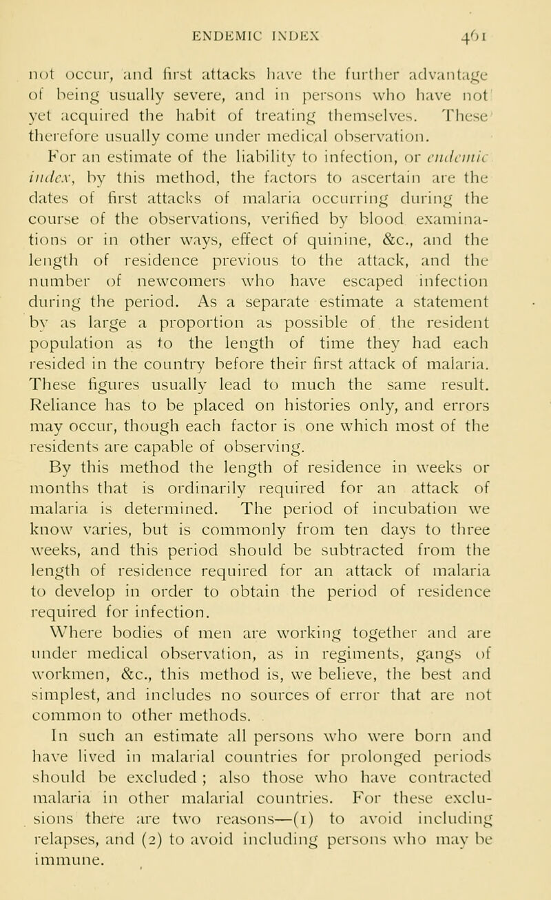 not occur, and first attacks have the further advantage of being usually severe, and in persons who have not yet acquired the habit of treating themselves. These therefore usually come under medical observation. For an estimate of the liability to infection, or endemic index, by this method, the factors to ascertain are the dates of first attacks of malaria occurring during the course of the observations, verified by blood examina- tions or in other ways, effect of quinine, &c, and the length of residence previous to the attack, and the number of newcomers who have escaped infection during the period. As a separate estimate a statement by as large a proportion as possible of the resident population as to the length of time they had each resided in the country before their first attack of malaria. These figures usually lead to much the same result. Reliance has to be placed on histories only, and errors may occur, though each factor is one which most of the residents are capable of observing. By this method the length of residence in weeks or months that is ordinarily required for an attack of malaria is determined. The period of incubation we know varies, but is commonly from ten days to three weeks, and this period should be subtracted from the length of residence required for an attack of malaria to develop in order to obtain the period of residence required for infection. Where bodies of men are working together and are under medical observation, as in regiments, gangs of workmen, &c, this method is, we believe, the best and simplest, and includes no sources of error that are not common to other methods. In such an estimate all persons who were born and have lived in malarial countries for prolonged periods should be excluded ; also those who have contracted malaria in other malarial countries. For these exclu- sions there are two reasons—(1) to avoid including relapses, and (2) to avoid including persons who may be immune.