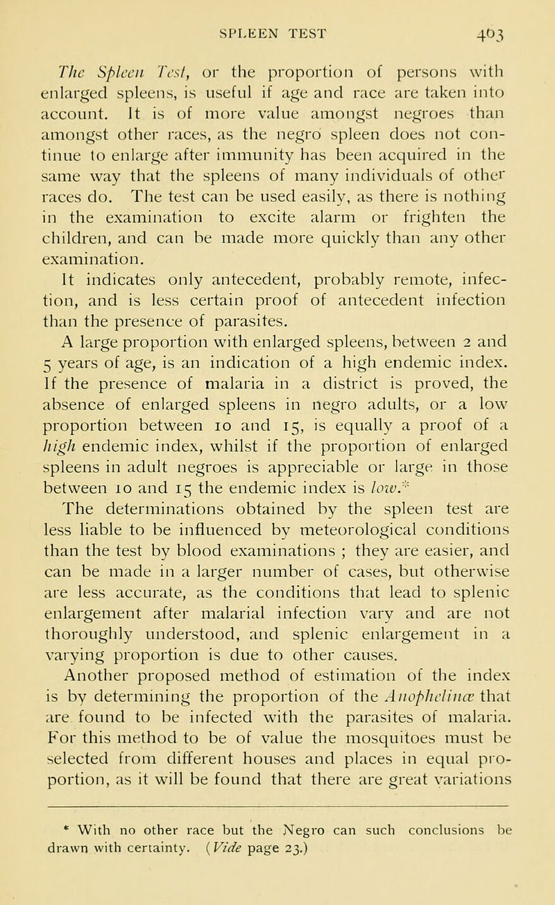 The Spleen Test, or the proportion of persons with enlarged spleens, is useful if age and race are taken into account. It is of more value amongst negroes than amongst other races, as the negro spleen does not con- tinue to enlarge after immunity has been acquired in the same way that the spleens of many individuals of other races do. The test can be used easily, as there is nothing in the examination to excite alarm or frighten the children, and can be made more quickly than any other examination. It indicates only antecedent, probably remote, infec- tion, and is less certain proof of antecedent infection than the presence of parasites. A large proportion with enlarged spleens, between 2 and 5 years of age, is an indication of a high endemic index. If the presence of malaria in a district is proved, the absence of enlarged spleens in negro adults, or a low proportion between 10 and 15, is equally a proof of a high endemic index, whilst if the proportion of enlarged spleens in adult negroes is appreciable or large in those between 10 and 15 the endemic index is low.* The determinations obtained by the spleen test are less liable to be influenced by meteorological conditions than the test by blood examinations ; they are easier, and can be made in a larger number of cases, but otherwise are less accurate, as the conditions that lead to splenic enlargement after malarial infection vary and are not thoroughly understood, and splenic enlargement in a varying proportion is due to other causes. Another proposed method of estimation of the index is by determining the proportion of the Anophelince that are found to be infected with the parasites of malaria. For this method to be of value the mosquitoes must be selected from different houses and places in equal pro- portion, as it will be found that there are great variations * With no other race but the Negro can such conclusions be drawn with certainty. (Vide page 23.)