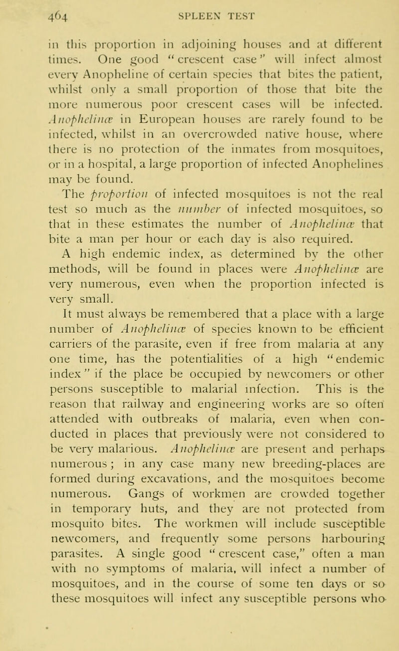 m this proportion in adjoining houses and at different times. One good crescent case1' will infect almost every Anopheline of certain species that bites the patient, whilst only a small proportion of those that bite the more numerous poor crescent cases will be infected. Anophelince in European houses are rarely found to be infected, whilst in an overcrowded native house, where there is no protection of the inmates from mosquitoes, or in a hospital, a large proportion of infected Anophelines may be found. The proportion of infected mosquitoes is not the real test so much as the number of infected mosquitoes, so that in these estimates the number of Anophelince that bite a man per hour or each day is also required. A high endemic index, as determined by the other methods, will be found in places were Anophelince are very numerous, even when the proportion infected is very small. It must always be remembered that a place with a large number of Anophelince of species known to be efficient carriers of the parasite, even if free from malaria at any one time, has the potentialities of a high endemic index  if the place be occupied by newcomers or other persons susceptible to malarial infection. This is the reason that railway and engineering works are so often attended with outbreaks of malaria, even when con- ducted in places that previously were not considered to be very malarious. Anophelince are present and perhaps numerous ; in any case many new breeding-places are formed during excavations, and the mosquitoes become numerous. Gangs of workmen are crowded together in temporary huts, and they are not protected from mosquito bites. The workmen will include susceptible newcomers, and frequently some persons harbouring parasites. A single good  crescent case, often a man with no symptoms of malaria, will infect a number of mosquitoes, and in the course of some ten days or so these mosquitoes will infect any susceptible persons who