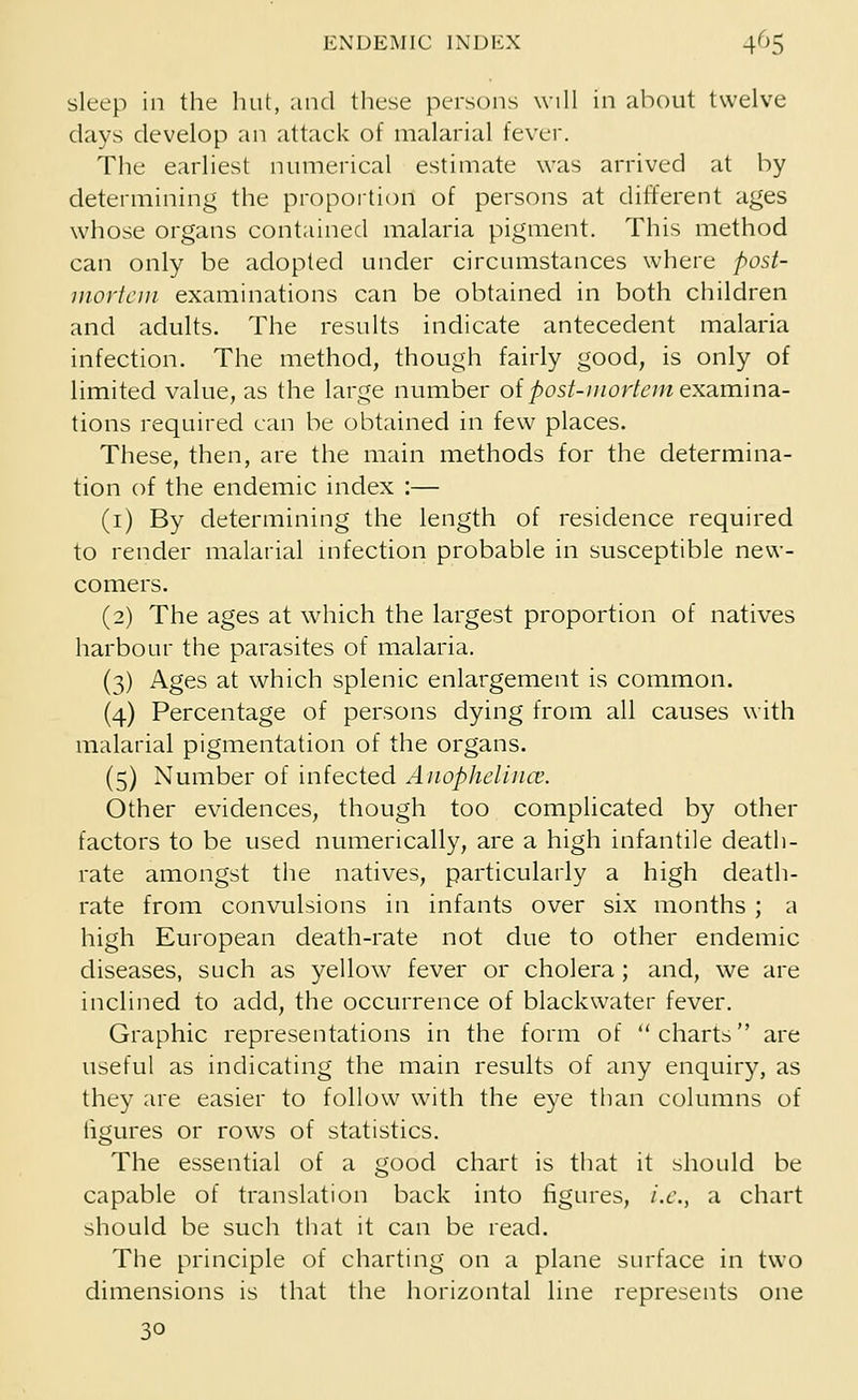 sleep in the hut, and these persons will in about twelve davs develop an attack of malarial fever. The earliest numerical estimate was arrived at by determining the proportion of persons at different ages whose organs contained malaria pigment. This method can only be adopted under circumstances where post- mortem examinations can be obtained in both children and adults. The results indicate antecedent malaria infection. The method, though fairly good, is only of limited value, as the large number of post-mortem- examina- tions required can be obtained in few places. These, then, are the main methods for the determina- tion of the endemic index :— (1) By determining the length of residence required to render malarial infection probable in susceptible new- comers. (2) The ages at which the largest proportion of natives harbour the parasites of malaria. (3) Ages at which splenic enlargement is common. (4) Percentage of persons dying from all causes with malarial pigmentation of the organs. (5) Number of infected Anophelince. Other evidences, though too complicated by other factors to be used numerically, are a high infantile death- rate amongst the natives, particularly a high death- rate from convulsions in infants over six months ; a high European death-rate not due to other endemic diseases, such as yellow fever or cholera; and, we are inclined to add, the occurrence of blackwater fever. Graphic representations in the form of charts are useful as indicating the main results of any enquiry, as they are easier to follow with the eye than columns of figures or rows of statistics. The essential of a good chart is that it should be capable of translation back into figures, i.e., a chart should be such that it can be read. The principle of charting on a plane surface in two dimensions is that the horizontal line represents one 30