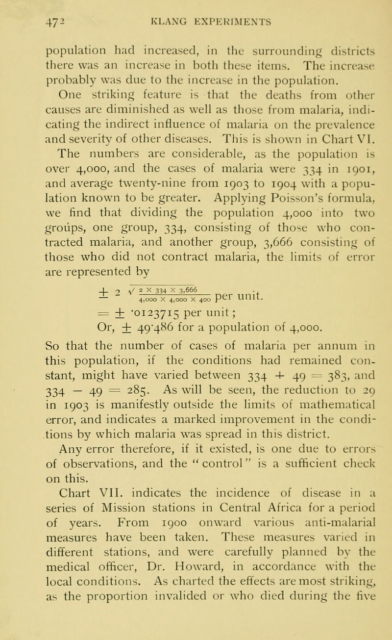 47- KLANG EXPERIMENTS population had increased, in the surrounding districts there was an increase in both these items. The increase probably was due to the increase in the population. One striking feature is that the deaths from other causes are diminished as well as those from malaria, indi- cating the indirect influence of malaria on the prevalence and severity of other diseases. This is shown in Chart VI. The numbers are considerable, as the population is over 4,000, and the cases of malaria were 334 in 1901, and average twenty-nine from 1903 to 1904 with a popu- lation known to be greater. Applying Poisson's formula, we find that dividing the population 4,000 into two groups, one group, 334, consisting of those who con- tracted malaria, and another group, 3,666 consisting of those who did not contract malaria, the limits of error are represented by _|_ 2 V 2 x 334 x 3,666 _ . — ~~ 4.000 x 4,000 x 400 pel unit. = i '0123715 per unit; Or, + 49^86 for a population of 4,000. So that the number of cases of malaria per annum in this population, if the conditions had remained con- stant, might have varied between 334 4- 49 — 383, and 334 — 49 = 285. As will be seen, the reduction to 29 in 1903 is manifestly outside the limits of mathematical error, and indicates a marked improvement in the condi- tions by which malaria was spread in this district. Any error therefore, if it existed, is one due to errors of observations, and the control is a sufficient cheek on this. Chart VII. indicates the incidence of disease in a series of Mission stations in Central Africa for a period of years. From 1900 onward various anti-malarial measures have been taken. These measures varied in different stations, and were carefully planned by the medical officer, Dr. Howard, in accordance with the local conditions. As charted the effects are most striking, as the proportion invalided or who died during the li\'e