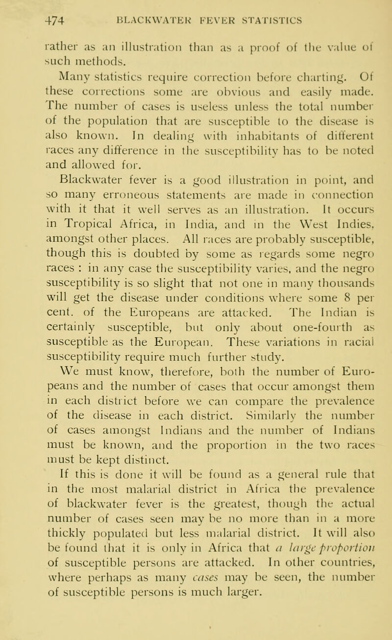 rather as an illustration than as a proof of the value oi such methods. Many statistics require correction before charting. Of these corrections some are obvious and easily made. The number of cases is useless unless the total number of the population that are susceptible to the disease 1- also known. In dealing with inhabitants of different races any difference in the susceptibility has to be noted and allowed for. Blackwater fever is a good illustration in point, and so many erroneous statements are made in connection with it that it well serves as an illustration. It occurs in Tropical Africa, in India, and in the West Indies, amongst other places. All races are probably susceptible, though this is doubted by some as regards some negro races : in any case the susceptibility varies, and the negro susceptibility is so slight that not one in many thousands will get the disease under conditions where some 8 per cent, of the Europeans are attacked. The Indian is certainly susceptible, but only about one-fourth as susceptible as the European. These variations in racial susceptibility require much further study. We must know, therefore, both the number of Euro- peans and the number of cases that occur amongst them in each district before we can compare the prevalence of the disease in each district. Similarly the number of cases amongst Indians and the number of Indians must be known, and the proportion in the two races must be kept distinct. If this is done it will be found as a general rule that in the most malarial district in Africa the prevalence of blackwater fever is the greatest, though the actual number of cases seen may be no more than in a more thickly populated but less malarial district. It will also be found that it is only in Africa that <i large proportion of susceptible persons are attacked. In other countries, where perhaps as many cases may be seen, the number of susceptible persons is much larger.