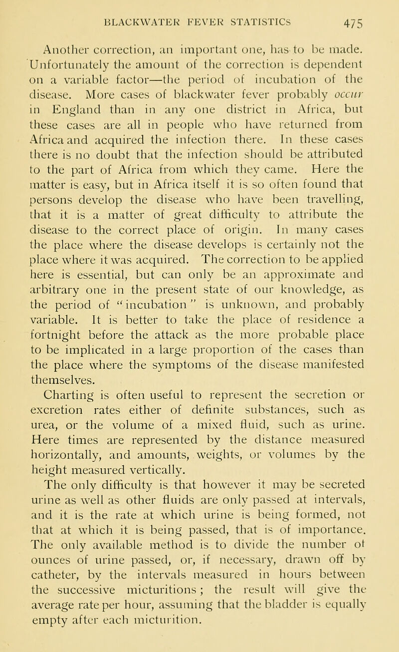Another correction, an important one, has to be made. Unfortunately the amount of the correction is dependent on a variable factor—the period of incubation of the disease. More cases of blackwater fever probably occur in England than in any one district in Africa, but these cases are all in people who have returned from Africa and acquired the infection there. In these cases there is no doubt that the infection should be attributed to the part of Africa from which they came. Here the matter is easy, but in Africa itself it is so often found that persons develop the disease who have been travelling, that it is a matter of great difficulty to attribute the disease to the correct place of origin. In many cases the place where the disease develops is certainly not the place where it was acquired. The correction to be applied here is essential, but can only be an approximate and arbitrary one in the present state of our knowledge, as the period of incubation is unknown, and probably variable. It is better to take the place of residence a fortnight before the attack as the more probable place to be implicated in a large proportion of the cases than the place where the symptoms of the disease manifested themselves. Charting is often useful to represent the secretion or excretion rates either of definite substances, such as urea, or the volume of a mixed fluid, such as urine. Here times are represented by the distance measured horizontally, and amounts, weights, or volumes by the height measured vertically. The only difficulty is that however it may be secreted urine as well as other fluids are only passed at intervals, and it is the rate at which urine is being formed, not that at which it is being passed, that is of importance. The only available method is to divide the number ot ounces of urine passed, or, if necessary, drawn off by catheter, by the intervals measured in hours between the successive micturitions ; the result will give the average rate per hour, assuming that the bladder is equally empty after each micturition.