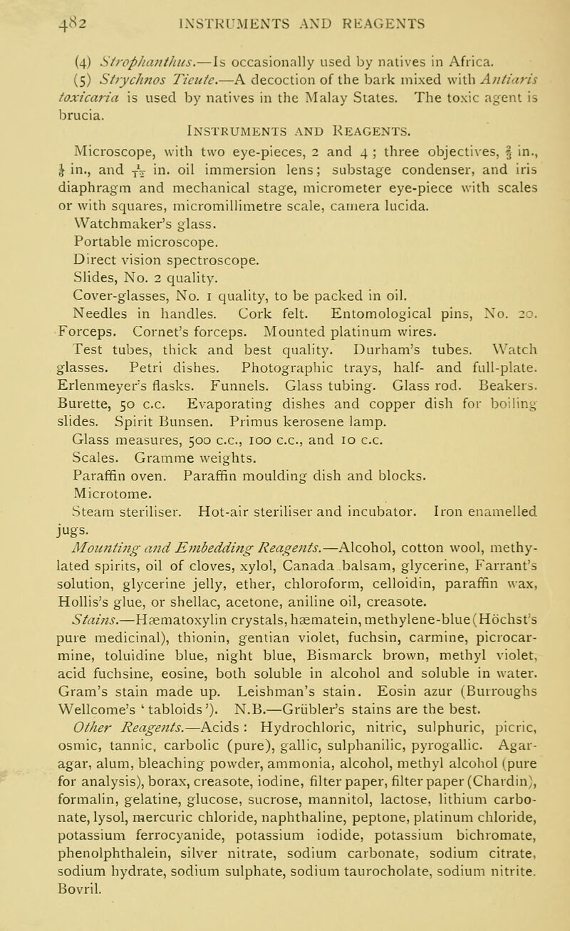 4«s2 INSTRUMENTS AND REAGENTS (4) Strophanthus.—Is occasionally used by natives in Africa. (5) Strychnos Ticuic.—A decoction of the bark mixed with Antiaris toxicaiia is used by natives in the Malay States. The toxic agent is brucia. Instruments and Reagents. Microscope, with two eye-pieces, 2 and 4 ; three objectives, § in., \ in., and TV in. oil immersion lens; substage condenser, and iris diaphragm and mechanical stage, micrometer eye-piece with scales or with squares, micromillimetre scale, camera lucida. Watchmaker's glass. Portable microscope. Direct vision spectroscope. Slides, No. 2 quality. Cover-glasses, No. 1 quality, to be packed in oil. Needles in handles. Cork felt. Entomological pins, Xo. 20. Forceps. Cornet's forceps. Mounted platinum wires. Test tubes, thick and best quality. Durham's tubes. Watch glasses. Petri dishes. Photographic trays, half- and full-plate. Erlenmeyer's flasks. Funnels. Glass tubing. Glass rod. Beakers. Burette, 50 c.c. Evaporating dishes and copper dish for boiling slides. Spirit Bunsen. Primus kerosene lamp. Glass measures, 500 c.c, 100 c.c, and 10 c.c. Scales. Gramme weights. Paraffin oven. Paraffin moulding dish and blocks. Microtome. Steam steriliser. Hot-air steriliser and incubator. Iron enamelled jugs. Mounting and Embeddi7ig Reagents.—Alcohol, cotton wool, methy- lated spirits, oil of cloves, xylol, Canada balsam, glycerine, Farrant's solution, glycerine jelly, ether, chloroform, celloidin, paraffin wax, Hollis's glue, or shellac, acetone, aniline oil, creasote. Stains.—Haematoxylin crystals, hasmatein,methylene-blue(H6chst;s pure medicinal), thionin, gentian violet, fuchsin, carmine, picrocar- mine, toluidine blue, night blue, Bismarck brown, methyl violet, acid fuchsine, eosine, both soluble in alcohol and soluble in water. Gram's stain made up. Leishman's stain. Eosin azur (Burroughs Wellcome's ' tabloids'). N.B.—Grubler's stains are the best. Other Reagents.—Acids : Hydrochloric, nitric, sulphuric, picric, osmic, tannic, carbolic (pure), gallic, sulphanilic, pyrogallic Agar- agar, alum, bleaching powder, ammonia, alcohol, methyl alcohol (pure for analysis), borax, creasote, iodine, filter paper, filter paper (Chardin), formalin, gelatine, glucose, sucrose, mannitol, lactose, lithium carbo- nate, lysol, mercuric chloride, naphthaline, peptone, platinum chloride, potassium ferrocyanide, potassium iodide, potassium bichromate, phenolphthalein, silver nitrate, sodium carbonate, sodium citrate, sodium hydrate, sodium sulphate, sodium taurocholate, sodium nitrite. Bovril.