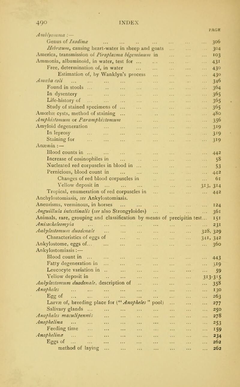 I A'.h Amllyomma :— < icnus of /xod/nu- ... ... .. ... ... ... ... 306 Hdnicuiii, causing heart-water in sheep and goals ... 304 America, transmission of I'iroplasma bigetninum in ... ... ... 103 Ammonia, albuminoid, in water, test for ... ... ... ... 431 Free, determination of, in water ... ... ... ,.. 430 Estimation of, by Wanklyn's process ... ... ... 430 Amccbacoli ... ... ... ... ... ... ... .. ... 346 Found in stools ... 364 In dysentery 365 Life-history of ... ... ... ... ... ... ... ... 365 Study of stained specimens of ... ... ... ... 365 Amoeba; cysts, method of staining ... .. ... ... 480 Amphistomum or Paramphistomuvt ... ... ... ... ... 356 Amyloid degeneration ... ... ... ... ... ... ... 319 In leprosy ... ... ... ... ... .. .. 319 Staining for ... ... ... ... ... ... ... ... 319 Anjemia : — Blood counts in ... ... ... ... ... ... ... ... 442 Increase of eosinophiles in ... ... ... ... ... 58 Nucleated red corpuscles in blood in ... ... ... ... 53 Pernicious, blood count in ... ... ... .. .. ... 4^2 Changes of red blood corpuscles in .. ... ... ... 61 Yellow deposit in ... ... ... ... ... ... 313,314 Tropical, enumeration of red corpuscles in ... ... ... ... 442 Ankylostomiasis, see Ankylostomiasis. Aneurisms, verminous, in horses ... ... ... ... ... ... 124 Anguillula intestinalis (see also Slrongyloides) ... .. ... ... 361 Animals, rare, grouping and classification by means of precipitin test... 151 Anisocheleomyia ... ... ... ... ... ... ... ... 231 Ankyloslomiun duodenale ... ... ... ... ... ... 32S, 329 Characteristics of eggs of ... .. ... ... ... 341, 342 Ankylostome, eggs of... ... ... ... ... ... ... ... 360 Ankylostomiasis : — Blood count in ... ... ... ... ... ... ... ... 443 Fatty degeneration in ... ... ... ... ... ... ... 319 Leucocyte variation in .. ... ... ... ... ... ... 59 Yellow deposit in .. ... ... ... ... ... 313-315 Ankylostomum duodenale, description of ... ... ... ... 358 Anopheles ... ... ... ... ... .. ... ... ... 130 Egg of 263 Larvce of, breeding place for ( Anopheles  pool) ... ... ... 277 Salivary glands ... ... ... ... ... ... ... ... 250 Anopheles maculipennis ... ... .. ... ... ... ... 278 Anophelina ... ... ... ... ... ... ... ... ... 253 Feeding time ... ... ... ... .. ... ... ... 159 Anophelina ... ... ... ... ... ... ... ... ... 234 Eggs of ... ... ... ... ... ... ... ... ... 262 method of laying ... ... ... ... ... ... ... 262