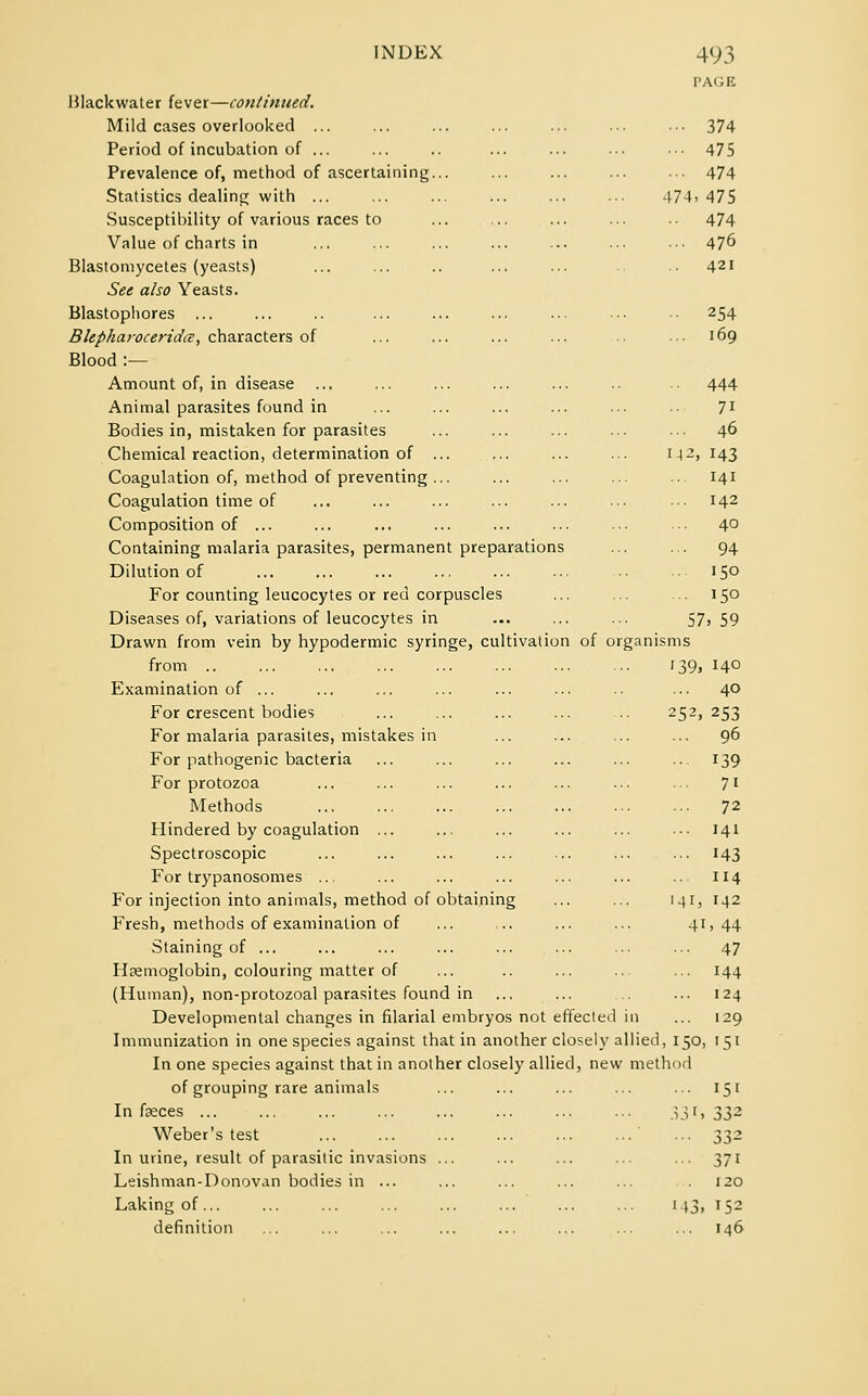 PAGE Blackwater fever—continued. Mild cases overlooked ... ... ... ... ... ... ••• 374 Period of incubation of ... ... .. ... ... ... ... 475 Prevalence of, method of ascertaining... ... ... ... ... 474 Statistics dealing with 474,475 Susceptibility of various races to ... ... ... ... ■• 474 Value of charts in ... ... ... ... ... ... ■•■ 47° Blastomycetes (yeasts) ... ... .. ... ... ■• 421 See also Yeasts. Blastophores ... ... .. ... ... ... ... ... •• 254 Blepharoceridce, characters of ... ... ... ... ... ••• 169 Blood :— Amount of, in disease ... ... ... ... ... .. 444 Animal parasites found in ... ... ... ... ... 71 Bodies in, mistaken for parasites ... ... ... ... •■■ 46 Chemical reaction, determination of 1-12,143 Coagulation of, method of preventing ... ... ... ... ... 141 Coagulation time of ... ... ... ... ... •■• ••• 142 Composition of ... ... ... ... ... ... •■■ ••• 4° Containing malaria parasites, permanent preparations ... ... 94 Dilution of 150 For counting leucocytes or red corpuscles ... ... ... 150 Diseases of, variations of leucocytes in ... ... ... 57, 59 Drawn from vein by hypodermic syringe, cultivation of organisms from 139, 140 Examination of ... ... ... ... ... ... .. ... 40 For crescent bodies ... ... ... ... ... 252,253 For malaria parasites, mistakes in ... ... ... ... 96 For pathogenic bacteria ... ... ... ... ... ... 139 For protozoa ... ... ... ... ... ... ... 71 Methods 72 Hindered by coagulation ... ... ... ... ... •■• 141 Spectroscopic ... ... ... ... ... ... ... 143 For trypanosomes .. ... ... ... ... ... .. 114 For injection into animals, method of obtaining ... ... 141, 142 Fresh, methods of examination of ... ,.. ... ... 4J>44 Staining of ... ... ... ... ... ... ... ... 47 Haemoglobin, colouring matter of ... .. ... ... ... 144 (Human), non-protozoal parasites found in ... ... ... 124 Developmental changes in filarial embryos not effected in ... 129 Immunization in one species against that in another closely allied, 150, 151 In one species against that in another closely allied, new method of grouping rare animals ... ... ... ... ... 15 [ In faeces ... ... ... ... ... ... ... ... 33i» 332 Weber's test ... ... ... ... ... ...' ... 332 In urine, result of parasitic invasions ... ... ... ... ... 371 Leishman-Donovan bodies in ... ... ... ... ... 120 Laking of 143, 152 definition ... ... ... ... ... ... ... ... 146