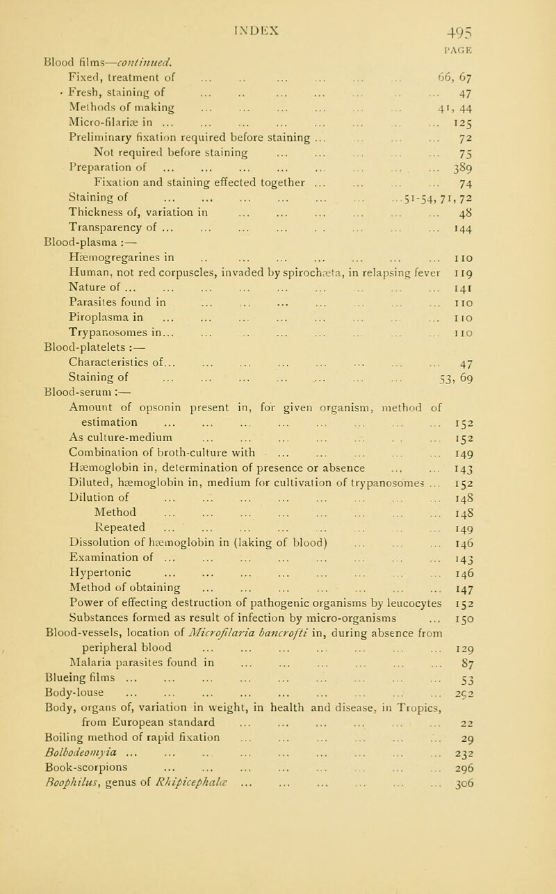 PAGE Blood films—continued. Fixed, treatment of ... .. ... ... ... 66, 67 • Fresh, staining of ... .. ... ... ... ... 47 Methods of making ... ... ... ... ... ... 41, 44 Micro-fil.irice in ... ... ... ... ... ... ... 125 Preliminary fixation required before staining ... ... ... 72 Not required before staining ... ... ... ... ... 75 Preparation of ... ... ... ... ... ... ... ... 389 Fixation and staining effected together ... ... .. ... 74 Staining of ... ... ... ... ... ... ...51-54,71,72 Thickness of, variation in ... ... ... ... ... ... 48 Transparency of ... ... ... ... . . ... ... ... 144 Blood-plasma :— Hremogregarines in .. ... ... ... ... ... ... 110 Human, not red corpuscles, invaded by spirocha;ta, in relapsing fever 119 Nature of ... ... ... ... ... ... ... ... 141 Parasites found in ... .. ... ... ... ... ... no Piroplasma in ... ... ... ... ... ... ... 110 Trypanosomes in... ... ... ... ... .., ... ... 110 Blood-platelets : — Characteristics of... ... ... ... ... ... ... ... 47 Staining of ... ... ... ... .... ... ... 53, 69 Blood-serum :— Amount of opsonin present in, for given organism, method of estimation ... ... ... ... ... ... ... ... 152 As culture-medium ... ... ... ... ... . . ... 152 Combination of broth-culture with ... ... ... ... ... 149 Haemoglobin in, determination of presence or absence ... ... 143 Diluted, haemoglobin in, medium for cultivation of trypanosomes ... 152 Dilution of ... ... ... ... ... ... ... ... 14S Method 148 Repeated ... ... ... ... ... .. .. 149 Dissolution of haemoglobin in (laking of blood) ... ... ... 146 Examination of ... ... ... ... ... ... ... ... 143 Hypertonic ... ... ... ... ... ... ... ... 146 Method of obtaining ... ... ... ... ... ... ... 147 Power of effecting destruction of pathogenic organisms by leucocytes 152 Substances formed as result of infection by micro-organisms ... 150 Blood-vessels, location of Microfilaria bancrofti in, during absence from peripheral blood ... ... ... .. ... ... ... 129 Malaria parasites found in ... ... ... ... ... ... 87 Blueing films ... ... ... ... ... ... ... ... ... 53 Body-louse ... ... ... ... ... ... ... ... ... 252 Body, organs of, variation in weight, in health and disease, in Tropics, from European standard ... ... ... ... ... ... 22 Boiling method of rapid fixation ... ... ... ... ... ... 29 Bolbodeomyia ... ... .. ... ... ... ... ... ... 232 Book-scorpions ... ... ... ... ... ... ... ... 296 Roophilus, genus of RhipicephaLc ... ... ... ... ... ... 306