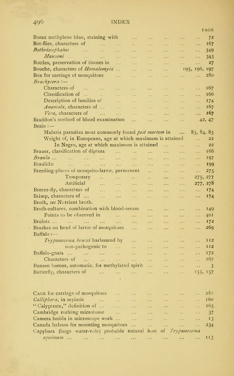 Borax methylene blue, staining with Bot-flies, characters of Bothriocephalns Mansoni ... Bottles, preservation of tissues in Bouche, characters of Homalomyia ... Box for carriage of mosquitoes Brachycera : — Characters of Classification of ... Description of families ol Anomala, characters of ... Vera, characters of Braddon's method of blood examination Brain : — Malaria parasites most commonly found post mortem Weight of, in Europeans, age at which maximum is attained In Negro, age at which maximum is attained Brauer, classification of diptera Braula ... Braulidoe Breeding-places of mosquito-larvce, permanent Temporary Artificial Breeze-fly, characters of Brimp, characters of ... Broth, see Nutrient broth. Broth-cultures, combination wiih blood-serum Points to be observed in Brulots ... Brushes on head of larvre of mosquitoes Buffalo : — Trypanosoma brucei harboured by non-pathogenic to Buffalo-gnats ... Characters of Bunsen burner, automatic, for methylated spirit ... Butterfly, characters of ... 72 ... 167 ... 349 - 345 ... 27 95. 196, 197 ... 280 ... 167 ... 166 ... 174 ... 167 ... 167 42, 47 Si, 84, 85 22 22 166 197 199 275 275, 277 277, 278 174 174 149 401 172 269 112 112 172 167 3 '57 Cage for carriage of mosquitoes Calliphora, in myiasis  Calyptrate, definition of ... Cambridge rocking microtome Camera lucida in microscope work ... Canada balsam for mounting mosquitoes Capybara (large water-vole) probable natural host of equimim ... Trypanosoma 281 160 165 37 13 234