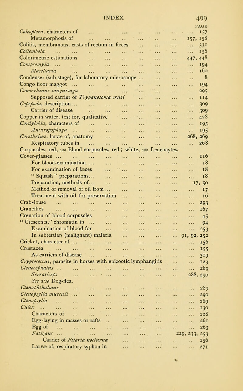 Coleoptera, characters of Metamorphosis of Colitis, membranous, casts of rectum in faeces Collembola Colorimetric estimations Compsomyia Afacellaria Condenser (sub-stage), for laboratory microscope ... Congo floor maggot ... Conorrhinus sanguisuga ... ... ... ... ... Supposed carrier of Trypanosoma cruzi Copepoda, description ... Carrier of disease Copper in water, test for, qualitative ... ...  ... Cordylobia, characters of Anthropophaga Corethrina, larvae of, anatomy Respiratory tubes in Corpuscles, red, see Blood corpuscles, red ; white, see Leucocytes Cover-glasses ... For blood-examination ... For examination of fceces ... ...  Squash  preparations... Preparation, methods of... Method of removal of oil from ... Treatment with oil for preservation ... Crab-louse Craneflies Crenation of blood corpuscles  Crescents, chromatin in ... Examination of blood for In subtertian (malignant) malaria Cricket, character of ... ... Crustacea As carriers of disease Cryptococcus, parasite in horses with epizootic lymphangitis Ctenocephalus ... Serraiiceps ... ...••... See also Dog-flea. Ctenophthalmus Ctenopsylla musculi ... Ctenopsylla Culex ... Characters of Egg-laying in masses or rafts Egg of Fatigans ... Carrier of Filaria nocturna Larvae of, respiratory syphon in 9i 229, PAGE 157 '57. 158 331 156 447 448 194 160 8 194 295 114 309 309 428 195 195 268 269 268 116 18 18 18 1 7, 50 17 16 293 167 45 94 253 , 92 . 252 156 155 309 123 289 288 , 290 289 290 289 J3° 228 261 263 233 . 253 256 271