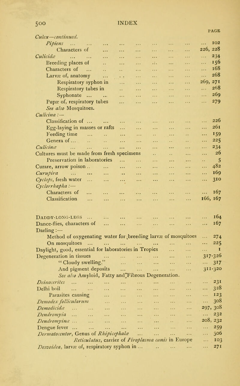 5°° I-AGE Cu lex—continued. Pipiens Characters of CulicidiC Breeding places of Characters of Larvae of, anatomy Respiratory syphon in Respiratory tubes in Syphonate ... Pupa? of, respiratory tubes See also Mosquitoes. Culicina : — Classification of ... Egg-laying in masses or rafts ... Feeding time Genera of... Culicina: Cultures must be made from fresh specimens Preservation in laboratories Curare, arrow poison .. Curnpira Cyclops, fresh water ... Cyclorrhapha :— Characters of Classification Daddy-long-legs Dance-flies, characters of Darling :— Method of oxygenating water fordoreeding larvae of mosquitoes On mosquitoes Daylight, good, essential for laboratories in Tropics Degeneration in tissues  Cloudy swelling. And pigment deposits See also Amyloid, Fatty and'Fibrous Degeneration. Dcinocerites Delhi boil Parasites causing Demodex follicular u m Demodicidce Dendromyia Dendromyinu ... Dengue fever ... Dennatocentor, Genus of Rhipicephala Reticulalus, carrier of Firoplasma cam's in Europe Desvoidea, larvw of, respiratory syphon in ... I02 226, 228 234 .56 168 268 269, 271 268 269 279 226 26l 159 225 234 26 5 482 169 310 167 I 66; , 167 164 167 274 225 1 317-326 3i7 3i: [-320 231 328 123 308 297 ,3°8 232 208 > 232 259 306 103 271