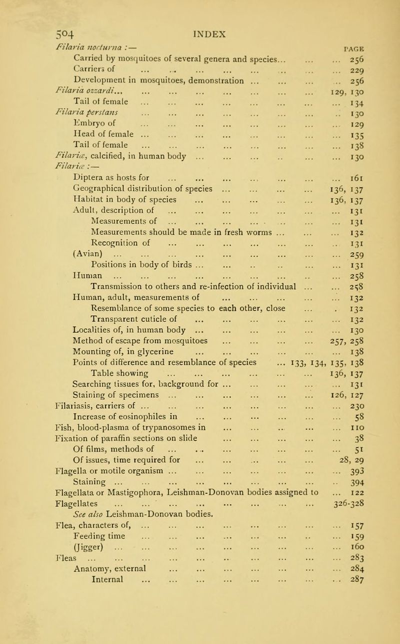 be made in fresh worms Filaria noctuma : — Carried by mosquitoes of several genera and species ( arriers of Development in mosquitoes, demonstration ... Filar ia ozzardi... Tail ot female Filaria perslatis Embryo of Head of female ... Tail of female FilariiC, calcified, in human body ... Filaria :— Diptera as hosts for Geographical distribution of species ... Habitat in body of species Adult, description of Measurements of Measurements should Recognition of (Avian) Positions in body of birds Human Transmission to others and re-infection of individual Human, adult, measurements of Resemblance of some species to each other, close Transparent cuticle of Localities of, in human body Method of escape from mosquitoes Mounting of, in glycerine Points of difference and resemblance of species ... 133, Table showing Searching tissues for, background for ... Staining of specimens ... Filaiiasis, carriers of ... Increase of eosinophiles in Fish, blood-plasma of trypanosomes in Fixation of paraffin sections on slide Of films, methods of Of issues, time required for Flagella or motile organism ... Staining ... Flagellataor Mastigophora, Leishman-Donovan bodies assigned Flagellates ... ... See also Leishman-Donovan bodies. Flea, characters of, Feeding time (Jigger) Fleas Anatomy, external Internal 34 PAGE 256 229 256 129, 130 134 >30 129 135 138 130 ... 161 136, 137 136, 137 131 131 132 131 259 131 258 2SS 132 132 132 130 257, 258 ... 138 135. 138 136, 137 ... 131 126, 127 ... 23O 5S ... 51 28, 29 ... 393 394 122 326-328 157 '59 160 283 284 287