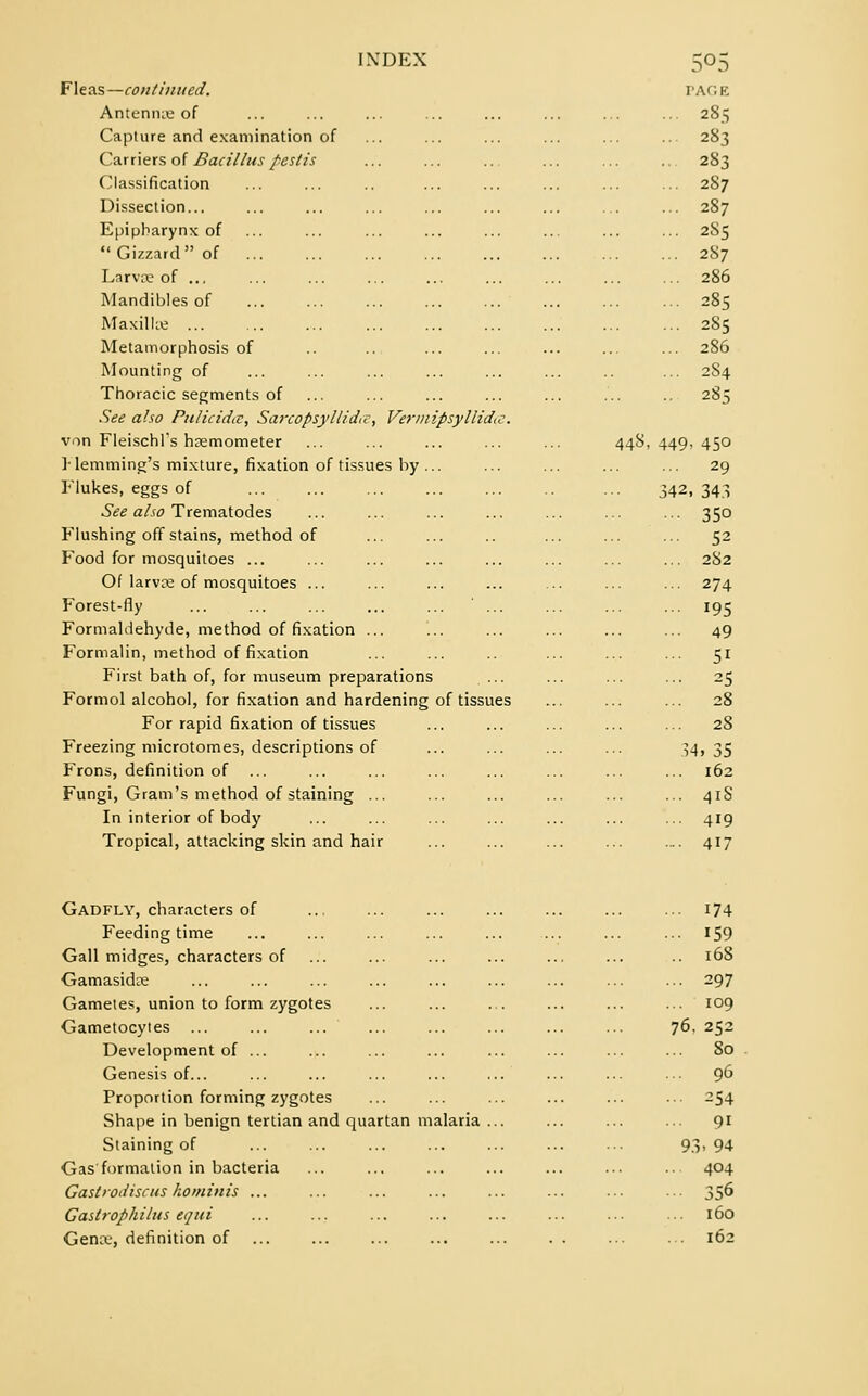 Fleas— continued. PAGE Antenna of ... ... ... ... ... ... ... ... 285 Capture and examination of ... ... ... ... ... ... 283 Carriers of Bacillus peslis ... ... ... ... ... ... 283 Classification ... ... .. ... ... ... ... ... 287 Dissection... ... ... ... ... ... ... ... ... 287 Epipharynx of ... ... ... ... ... ... ... ... 285 Gizzard of 287 Larva? of ... ... ... ... ... ... ... ... ... 286 Mandibles of 285 Maxillae 285 Metamorphosis of .. .. ... ... ... ... ... 286 Mounting of ... ... ... ... ... ... .. ... 284 Thoracic segments of ... ... ... ... ... ... .. 285 See also Pulicidce, Sarcopsyllidic, Vermipsyllidtc. von Fleischl's hsemometer ... ... ... ... ... 448,449,450 ]-lemming's mixture, fixation of tissues by ... ... ... ... ... 29 Flukes, eggs of 342,343 See also Trematodes ... ... ... ... ... ... ... 350 Flushing off stains, method of ... ... .. ... ... ... 52 Food for mosquitoes ... ... ... ... ... ... ... ... 282 Ol larvce of mosquitoes ... ... ... ... ... ... ... 274 Forest-fly ... ... ... ... ... ... ... ... ... 195 Formaldehyde, method of fixation ... ... ... ... ... ... 49 Formalin, method of fixation ... ... .. ... ... ... 51 First bath of, for museum preparations ... ... ... ... 25 Formol alcohol, for fixation and hardening of tissues ... ... ... 28 For rapid fixation of tissues ... ... ... ... ... 28 Freezing microtomes, descriptions of ... ... ... ... 34, 35 Frons, definition of ... ... ... ... ... ... ... ... 162 Fungi, Gram's method of staining ... ... ... ... ... ... 41S In interior of body ... ... ... ... ... ... ... 419 Tropical, attacking skin and hair ... ... ... ... .... 417 Gadfly, characters of ... ... ... ... ... ... ... 174 Feeding time ... ... ... ... ... ... ... ... J-59 Gall midges, characters of ... ... ... ... ... ... .. 168 Gamasidse 297 Gametes, union to form zygotes ... ... ... ... ... ... 109 Gametocytes ... ... ... ... ... ... ... ... 76. 252 Development of ... ... ... ... ... ... ... ... 80 Genesis of... ... ... ... ... ... ... ... ... 96 Proportion forming zygotes ... ... ... ... ... ... 254 Shape in benign tertian and quartan malaria ... ... ... ... 91 Staining of ... ... ... ... ... ... ... 93, 94 Gas formation in bacteria ... ... ... ... ... ... ... 404 Gast iodise its kominis ... ... ... ... ... ... ... ... 35^ Gastrophilus equi ... ... ... ... ... ... ... ■■■ 160 Gena-, definition of ... ... ... ... ... . . ... ... 162