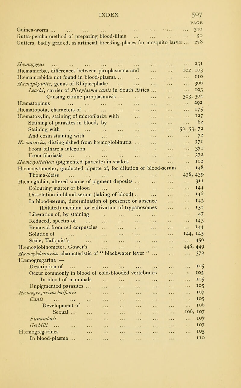 l'AG E Guinea-worm ... ... ... ... ... ... ... ■•• ••• 3'° Gutta-percha method of preparing blood-films ... ... ... ••• 5° Gutters, badly graded, as artificial breeding-places for mosquito larve ... 278 HiP.magogus 11 remamoebe, differences between piroplasmata and Hemamoebide not found in blood-plasma ... Htvmaphysalis, genus of Rhipicephale Leachi, carrier of Piroplasma cants in South Africa ... Causing canine piroplasmosis ... Hcematopinus Ilematopota, characters of ... Hematoxylin, staining of microfilarias with Staining of parasites in blood, by Staining with And eosin staining with Hematuria, distinguished from hemoglobinuria ... From bilharzia infection From filariasis H<emocyslidinm (pigmented parasite) in snakes Hemocytometer, graduated pipette of, for dilution of blood-serum Thoma-Zeiss Hemoglobin, altered source of pigment deposits ... Colouring matter of blood Dissolution in blood-serum (laking of blood) ... In blood-serum, determination of presence or absence (Diluted) medium for cultivation of trypanosomes Liberation of, by staining Reduced, spectra of Removal from red corpuscles ... Solution of Scale, Tallquist's Hemoglobinometer, Gower's Hemoglobinuria, characteristic of blackwater fever ... Ilcemogregarina : — Description of Occur commonly in blood of cold-blooded vertebrates In blood of mammals Unpigmented parasites ... Hamogregarina balfouri Canis Development of Sexual ... Funambuli Gerbilli Hemogregarines In blood-plasma ... 102, 103 no 305 103 303- 304 292 175 127 62 52,5; [> 72 72 371 371 372 102 148 438, 439 3 144 146 143 152 47 143 144 144. 145 450 448 .449 372 105 105 105 105 107 i°5 106 106 , 107 107 107 105 no