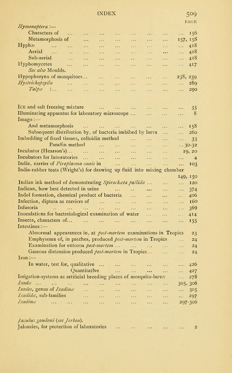 5°9 Hymenoptera : — Characters of Metamorphosis of Hyphai Aerial Sub-aerial llyphomycetes See also Moulds. Hypopharynx of mosquitoes. Hystrichopsylla Talpx I ... 156 157, 158 ... 418 ... 418 ... 418 ... 417 2*8, 239 289 290 Ice and salt freezing mixture ... ... ... ... ... ... 35 Illuminating apparatus for laboratory microscope ... ... ... ... S Imago:— And metamorphosis ... ... ... ... ... ... ... 158 Subsequent distribution by, of bacteria imbibed by larva ... ... 260 Imbedding of fixed tissues, celloidin method ... ... ... ... 33 Paraffin method ... ... ... ... ... ...30-32 Incubator (Hearson's)... ... ... ... ... ... ... 19, 20 Incubators for laboratories ... ... ... ... ... ... ... 4 India, carrier of Piroplasma cants in ... ... ... ... ... 103 India-rubber teats (Wright's) for drawing up fluid into mixing chamber 149, 150 Indian ink method of demonstrating Spirochccta pallida ... ... ... 120 Indican, how best detected in urine ... .. ... ... ... 374 Indol formation, chemical product of bacteria ... ... ... ... 406 Infection, diptera as carriers of ... ... ... ... ... ... 160 Infusoria .. ... ... ... ... ... ... ... ... 369 Inoculations for bacteriological examination of water ... ... ... 414 Insecta, characters of... ... ... ... ... ... ... ... 155 Intestines:— Abnormal appearances in, at post-mortem examinations in Tropics 23 Emphysema of, in patches, produced post-mortem in Tropics ... 24 Examination for entozoa post-mortem ... ... ... ... ... 24 Gaseous distension produced post-mortem in Tropics... ... ... 24 Iron :— In water, test for, qualitative ... ... ... ... ... ... 426 Quantitative ... ... ... ... ... 427 Irrigation-systems as artificial breeding places of mosquito-larvss ... 278 Ixodie ... ... ... ... ... ... ... ... ... 305, 306 Ixodes, genus of Ixodituc ... ... ... ... ... ... ... 305 Ixodidic, sub-families ... ... ... ... ... ... ... 297 Ixodince ... ... ... ... ... ... ... ... 297-306 /acnlus goudoni {see Jerboa). Jalousies, for protection of laboratories