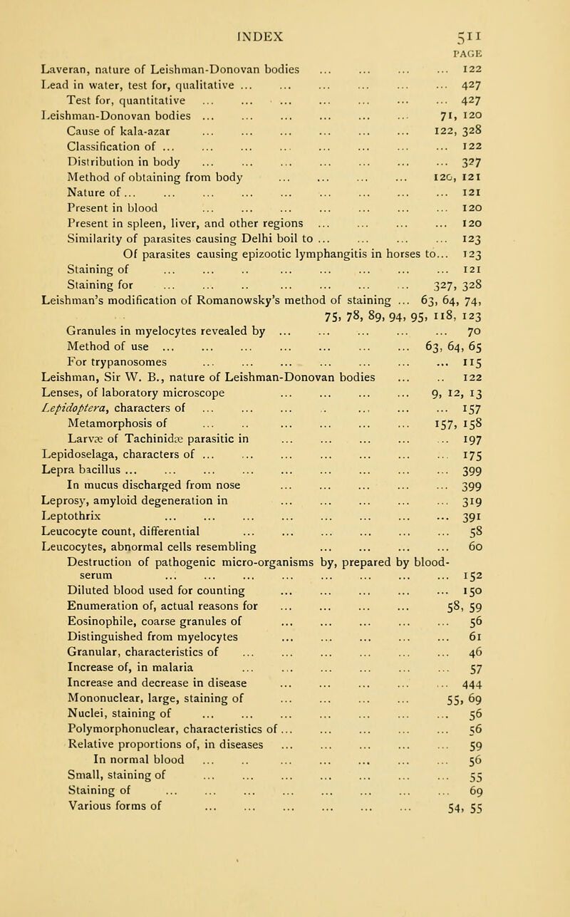 PACK Laveran, nature of Leishman-Donovan bodies ... ... ... ... 122 Lead in water, test for, qualitative ... ... ... ... ... ... 427 Test for, quantitative ... ... ... ... ... ••• .-• 427 Leishman-Donovan bodies ... ... ... ... ... ... 71, 120 Cause of kala-azar 122,328 Classification of ... ... ... ... ... ... ... ... 122 Distribution in body ... ... ... ... ... ... ... 327 Method of obtaining from body ... ... ... ... I2G, 121 Nature of 121 Present in blood ... ... ... ... ... ... ... 120 Present in spleen, liver, and other regions ... ... ... ... 120 Similarity of parasites causing Delhi boil to ... ... ... ... 123 Of parasites causing epizootic lymphangitis in horses to... 123 Staining of ... ... .. ... ... ... ... ... 121 Staining for ... ... .. ... ... ... ... 327, 328 Leishman's modification of Romanowsky's method of staining ... 63, 64, 74, 75. 78, 89,94,95, 118, 123 Granules in myelocytes revealed by ... ... ... ... ... 70 Method of use 63,64,65 For trypanosomes ... ... ... ... ... ... ... 115 Leishman, Sir W. B., nature of Leishman-Donovan bodies ... 122 Lenses, of laboratory microscope ... ... ... ... 9, 12, 13 [.epidopte}^, characters of ... ... ... .. .., ... ... 157 Metamorphosis of ... .. ... ... ... ... 157, 158 Larvae of Tachinidre parasitic in ... ... ... ... ... 197 Lepidoselaga, characters of ... ... ... ... ... ... ... 175 Lepra bacillus ... ... ... ... ... ... ... ... ... 399 In mucus discharged from nose ... ... ... ... ... 399 Leprosy, amyloid degeneration in ... ... ... ... ... 319 Leptothrix ... ... ... ... ... ... ... ... 391 Leucocyte count, differential ... ... ... ... ... ... 58 Leucocytes, abnormal cells resembling ... ... ... ... 60 Destruction of pathogenic micro-organisms by, prepared by blood- serum ... ... ... ... ... ... ... ... 152 Diluted blood used for counting ... ... ... ... ... 150 Enumeration of, actual reasons for ... ... ... ... 58, 59 Eosinophile, coarse granules of ... ... ... ... ... 56 Distinguished from myelocytes ... ... ... ... ... 61 Granular, characteristics of ... ... ... ... ... ... 46 Increase of, in malaria ... .,. ... ... ... ... 57 Increase and decrease in disease ... ... ... ... ... 444 Mononuclear, large, staining of ... ... ... ... 55, 69 Nuclei, staining of ... ... ... ... ... ... ... 56 Polymorphonuclear, characteristics of... ... ... ... ... 56 Relative proportions of, in diseases ... ... ... ... ... 59 In normal blood ... .. ... ... ... ... ... 56 Small, staining of ... ... ... ... ... ... ... 55 Staining of ... ... ... ... ... ... ... ... 69 Various forms of ... ... ... ... ... ... 54, 55