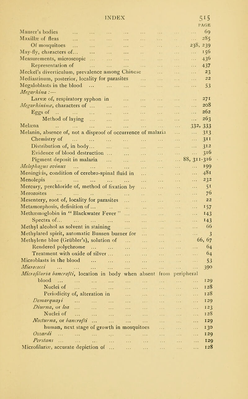 PAGE Maurer's bodies ... ... ... ... ... ... ... ... 69 Maxillce of fleas ... 285 Of mosquitoes ... 238,239 May-fly, characters of... ... ... ... .. ... ... 156 Measurements, microscopic ... ... ... ... ... ••■ 436 Representation of ... ... ... ... ... ■•• ••• 437 Meckel's diverticulum, prevalence among Chinese ... ... ... 23 Mediastinum, posterior, locality for parasites ... ... ... ... 22 Megaloblasts in the blood ... ... ... ... ... ... ... 53 Megarhina :— Larvoe of, respiratory syphon in ... ■•• ... ••• ..271 Megarhinince, characters of ... ... .. ... ... ... • ■ • 208 Eggs of .. 262 Method of laying 263 Mekena 332,333 Melanin, absence of, not a disproof of occurrence of malaria ... ... 313 Chemistry of ... ... ... ... ... ... ... ■■• 311 Distribution of, in body... ... ... ... ... ... •■• 312 Evidence of blood destruction ... ... ... ... ... ••• 3l& Pigment deposit in malaria ... ... ... ... ... 88,311-316 Melophagns ovinus ... ... ... ... ... ... ... ... 199 Meningiiis, condition of cerebro-spinal fluid in ... •■• ••• 481 Menolepis 232 Mercury, perchloride of, method of fixation by ... ... ■• ••• 51 Merozoites ... ... .. .. ... .. ... ... 7° Mesentery, root of, locality for parasites ... ... ... ... ••• 22 Metamorphosis, definition of... .. ... .. ... ... ... 157 Methseinoglobin in  Blackwater Fever  ... ... ... ... ... 143 Spectra of... ... ... ... ... ... ... ... ... 143 Methyl alcohol as solvent in staining ... ... ... ... 66 Methylated spirit, automatic Bunsen burner for ... ... ... ... 3 Methylene blue (Griibler's), solution of ... ... ... ... 66,67 Rendered polychrome ... ... ... ... ... ... ... 64 Treatment with oxide of silver ... ... ... ... ... ... 64 Microblasts in the blood ... ... ... ... ... .. ... 53 Micrococci ... ... ... ... ... ... ... ... ... 390 Microfilaria bancrofti, location in body when absent from peripheral blood 129 Nuclei of 128 Periodicity of, alteration in ... ... ... ... 128 Demarquayi ... ... ... ... ... ... ... ... 129 Diurna, or loa ... ... ... ... ... ... ... ... 123 Nuclei of 128 Nocttirna, or bancrofti ... ... ... ... ... ... ... 129 human, next stage of growth in mosquitoes ... ... ... 130 Ozzardi ... ... ... ... ... ... ... ... 129 Persians ... ... .. ... ... ... ... ... ... 129 Microfilaria-, accurate depiction of ... ... ... ... ... ... 128
