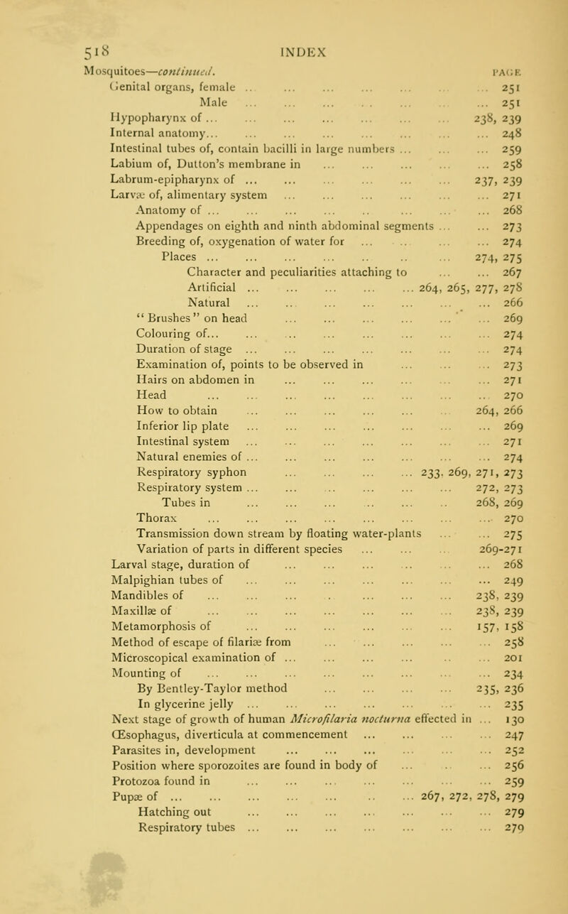 Mosquitoes—continued. r.v. i Cenital organs, female .. ... ... ... ... 251 Male ... 251 Ilypopharynx of ... ... ... ... ... ... ... 238,239 Internal anatomy... ... ... ... ... ... ... ... 248 Intestinal tubes of, contain bacilli in large numbers ... ... ... 259 Labium of, Dutton's membrane in ... ... ... ... ... 258 Labrum-epipharynx of ... ... ... ... ... ... 237, 239 Larva.- of, alimentary system ... ... ... ... ... ... 271 Anatomy of ... ... ... ... .. ... ... ... 268 Appendages on eighth and ninth abdominal segments ... ... 273 Breeding of, oxygenation of water for ... ... ... 274 Places ... ... ... ... .. ... 274, 275 Character and peculiarities attaching to ... ... 267 Artificial 264, 265, 277, 278 Natural 266  Brushes on head ... ... ... ... ... ... 269 Colouring of... ... ... ... ... ... ... ... 274 Duration of stage ... ... ... ... ... ... ... 274 Examination of, points to be observed in ... ... ... 273 Hairs on abdomen in ... ... ... ... ... ... 271 Head 270 How to obtain ... ... ... ... ... ... 264,266 Inferior lip plate ... ... ... ... ... ... ... 269 Intestinal system ... ... ... ... ... ... ... 271 Natural enemies of ... ... ... ... ... ... ... 274 Respiratory syphon ... ... ... ... 233. 269, 271, 273 Respiratory system ... ... ... ... ... 272,273 Tubes in ... ... ... .. ... .. 268, 269 Thorax ... ... ... ... ... ... ... ... 270 Transmission down stream by floating water-plants ... ... 275 Variation of parts in different species ... ... .. 269-271 Larval stage, duration of ... ... ... ... ... ... 268 Malpighian lubes of ... ... ... ... ... ... ... 249 Mandibles of . 238,239 Maxillae of 238,239 Metamorphosis of ... ... ... ... ... ... 157, 158 Method of escape of filariae from ... ... ... ... ... 258 Microscopical examination of ... ... ... ... ... 201 Mounting of ... ... ... ... ... ... ... ... 234 By Bentley-Taylor method 235,236 In glycerine jelly ... ... ... ... ... ... ... 235 Next stage of growth of human Microfilaria nocturna effected in ... 130 (Esophagus, diverticula at commencement ... ... ... ... 247 Parasites in, development ... ... ... ... ... ... 252 Position where sporozoites are found in body of ... ... 256 Protozoa found in ... ... ... ... ... ... ... 259 Pupse of 267,272,278,279 Hatching out ... ... ... ... ... ... •■• 279 Respiratory tubes ... ... ... ... ... ... ... 270