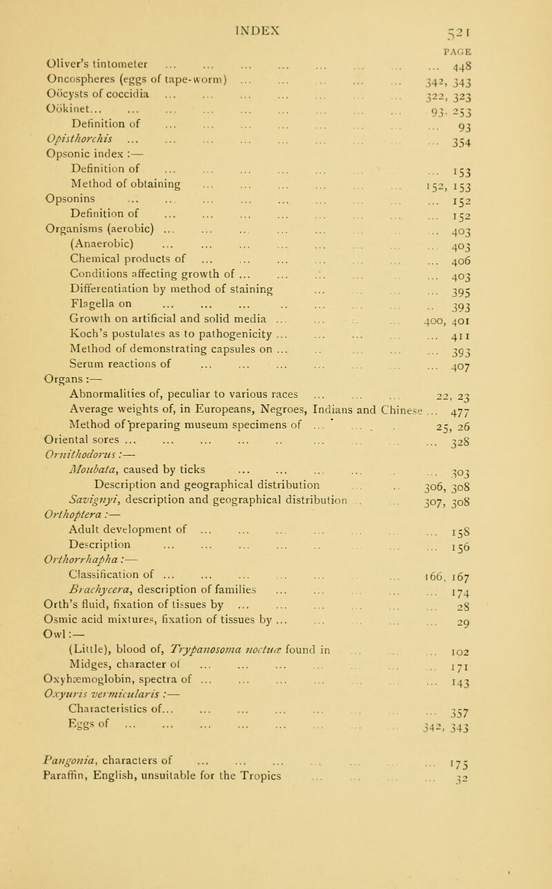 Oliver's tintometer Oncospheres (eggs of tape-worm) Oocysts of coccidia Ookinet... Definition of Opisthorchis Opsonic index : — Definition of Method of obtaining Opsonins Definition of Organisms (aerobic) ... (Anaerobic) Chemical products of Conditions affecting growth of ... Differentiation by method of staining Flagella on Growth on artificial and solid media ... Koch's postulates as to pathogenicity ... Method of demonstrating capsules on ... Serum reactions of Organs :— Abnormalities of, peculiar to various races Average weights of, in Europeans, Negroes, Indians Method of preparing museum specimens of ... Oriental sores ... Ornithodorus:— Moubata, caused by ticks Description and geographical distribution Savignyi, description and geographical distribution Orthoptera:— Adult development of ... Description Orthorrhapha:— Classification of ... Braehycera, description of families Orth's fluid, fixation of tissues by Osmic acid mixtures, fixation of tissues by ... Owl :— (Little), blood of, Trypanosoma nocture found in Midges, character of Oxyhemoglobin, spectra of ... Oxyuris vermicularis :— Characteristics of... Kggsof and 52» PAGE ... 448 342, 343 322- 323 93- 253 ■•• 93 ■•• 354 •■• 153 '52, 153 ... 152 ... 152 ■•• 403 ■ • ■ 403 ... 406 ... 403 ■■• 395 •■ 393 400, 401 ... 411 ••• 393 ... 407 22, 23 Chinese ... 477 25, 26 328 }o8 306 307, 308 ... 158 ... 156 166, 167 ... 174 102 171 J43 342 357 343 Pangonia, characters of Paraffin, English, unsuitable for the Tropics ^75 52