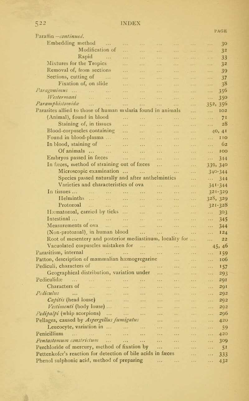 > Para (tin —continued. Kmbedding method Modification of Rapid Mixtures for the Tropics Removal of, from sections Sections, culling of Fixation of, on slide Paragonimus ... Westcrmani ParatnphiitomidiC Parasites allied to those of human milaria found i (Animal), found in blood Staining of, in tissues Blood-corpuscles containing Found in blood-plasma ... In blood, staining of Of animals ... Embryos passed in faeces In faeces, method of straining out of fceces Microscopic examination ... Species passed naturally and after anlhel Varieties and characteristics of ova In tissues ... Helminths ... Protozoal IL'jmatozoal, carried by ticks ... Intestinal ... Measurements of ova (Non-protozoal), in human blood Root of mesentery and posterior mediastinum Vacuolated coipuscles mistaken for Parasitism, internal Patton, description of mammalian hcemogregarine Pediculi, characters of Geographical distribution, variation under Pediculidce Characters of Pediculus Capitis (head louse) Vestiiiienli (body louse) ... Pedipalpi (whip scorpions) Pellagra, caused by Aspergillus fumigatus Leucocyte, variation in ... Penicillium Pentastomuin conslriclum Perchloride of mercury, method of fixation by Pettenkofer's reaction for detection of bile acids in faeces Phenol sulphonic acid, method of preparing 30 32 33 32 ... 39 ... 37 38 ... 356 ••• 350 352, 356 i animals 102 7i ... 28 •40, 41 ... no ... 62 100 ... 344 339, 340 34°-344 mintics ... 344 34'-344 321-329 328| 329 321-328 ••• 303 ••• 345 - 344 ... 124 , locality for . 22 45. 46 ... 159 ... 106 ... 157 ... 293 ... 291 ... 291 ... 292 ... 292 ... 292 ... 296 ... 420 ... 59 ... 420 ... 309 ... 51 i faeces • 333 ... 432