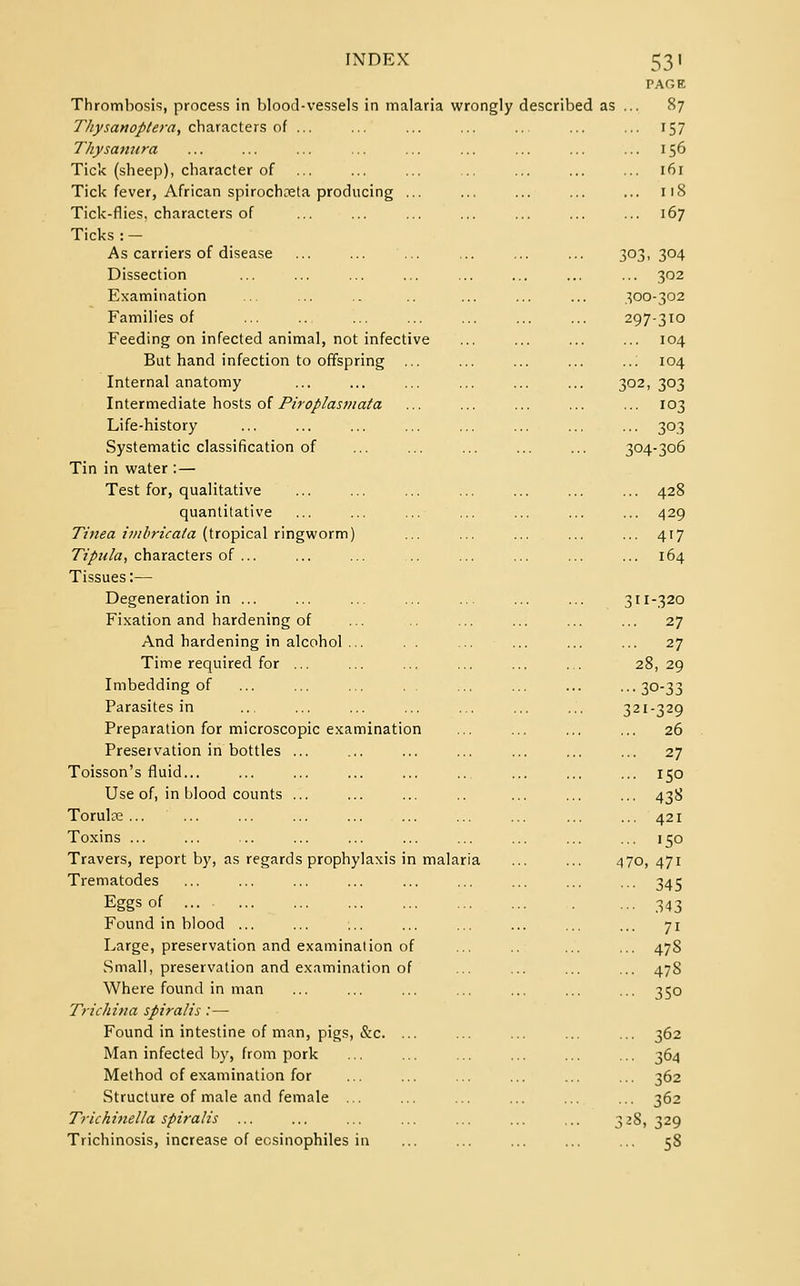 PAGE Thrombosis, process in blood-vessels in malaria wrongly described as ... 87 Thysanoptera, characters of ... ... ... ... ... ... ... 157 Thy samcra ... ... ... ... ... ... ... ... ... 156 Tick (sheep), character of ... ... ... ... ... ... ... 161 Tick fever, African spirochoeta producing ... ... ... ... ... 118 Tick-flies, characters of ... ... ... ... ... ... ... 167 Ticks : — As carriers of disease ... ... ... ... ... ... 303,304 Dissection ... ... ... ... ... ... ... ... 302 Examination ... ... .. .. ... ... ... 300-302 Families of ... ... ... ... ... ... ... 297-310 Feeding on infected animal, not infective ... ... ... ... 104 But hand infection to offspring ... ... ... ... ..; 104 Internal anatomy ... ... ... ... ... ... 302,303 Intermediate hosts of Piroplasmata ... ... ... ... ... 103 Life-history ... ... ... ... ... ... ... ... 303 Systematic classification of ... ... ... ... ... 304-306 Tin in water : — Test for, qualitative ... ... ... ... ... ... ... 428 quantitative ... ... ... ... ... ... ... 429 Tinea imbricata (tropical ringworm) ... ... ... ... ... 417 Tipnla, characters of ... ... ... .. ... ... ... ... 164 Tissues:— Degeneration in ... ... ... ... ... ... ... 311-320 Fixation and hardening of ... ... ... ... ... 27 And hardening in alcohol ... . . ... ... ... ... 27 Time required for ... ... ... ... ... ... 28,29 Imbedding of ... ... ... . . ... ... ... •••30-33 Parasites in ... ... ... ... ... ... ... 321-329 Preparation for microscopic examination ... ... ... ... 26 Preservation in bottles ... ... ... ... ... ... ... 27 Toisson's fluid... ... ... ... ... .. ... ... ... 150 Use of, in blood counts ... ... ... .. ... ... ... 438 Torulce ... ... ... ... ... ... ... ... ... ... 421 Toxins ... ... ... ... ... ... ... ... ... ... 150 Travers, report by, as regards prophylaxis in malaria ... ... 470, 471 Trematodes ... ... ... ... ... ... ... ... ... 345 Eggs of 343 Found in blood ... ... ... ... ... ... ... ... 71 Large, preservation and examination of ... ... ... 478 Small, preservation and examination of ... ... ... ... 47S Where found in man ... ... ... ... ... ... ... 350 Trichina spiralis:— Found in intestine of man, pigs, &c. ... ... ... ... ... 362 Man infected by, from pork ... ... ... ... ... ... 364 Method of examination for ... ... ... ... ... ... 362 Structure of male and female ... ... ... ... ... ... 362 Trickinella spiralis ... ... ... ... ... ... ... 328,329 Trichinosis, increase of ecsinophiles in ... ... ... ... ... 58