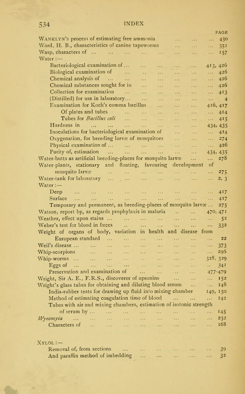 PAGE Wanki.yn's process of estimating free ammonia ... ... ... 430 Ward, II. B., characteristics of canine tapeworms ... ... ... 351 Wasp, characters of ... ... ... ... ... ... ... ... 157 Water : — Bacteriological examination of... ... ... ... ... 413,426 Biological examination of ... .. ... ... ... ... 426 Chemical analysis of ... ... ... ... ... ... ... 426 Chemical substances sought for in ... ... ... ... ... 426 Collection for examination ... ... ... ... ... ... 413 (Distilled) for use in laboratory... ... ... ... ... ... 4 Examination for Koch's comma bacillus ... ... ... 416, 417 Of plates and tubes ... ... ... ... ... ... 414 Tubes for Bacillus coli ... ... ... ... ... 415 Hardness in ... ... ... ... ... ... ... 434)435 Inoculations for bacteriological examination of ... ... ... 414 Oxygenation, for breeding larvae of mosquitoes ... ... ... 274 Physical examination of ... ... ... ... ... ... ... 426 Purity of, estimation ... ... ... ... ... ... 434, 435 Water-butts as artificial breeding-places for mosquito larva? ... ... 278 Water-plants, stationary and floating, favouring development of mosquito larvre ... ... ... ... ... ... ... 275 Water-tank for laboratory ... . ... ... ... ... ... ... 2,3 Water : — Deep 417 Surface ... ... .. ... ... ... ... ... ••■ 4'7 Temporary and permanent, as breeding-places of mosquito larvae ... 275 Watson, report by, as regards prophylaxis in malaria .. ... 470, 471 Weather, effect upon stains ... ... ... ... ... ... ... 52 Weber's test for blood in feces .. ... ... ... ... ... 332 Weight of organs of body, variation in health and disease from European standard ... ... ... ... ... ... ... 22 Weil's disease 373 Whip-scorpions 296 Whip-worms 328, 329 Eggs of 34i Preservation and examination of ... ... ... ... 477-479 Wright, Sir A. E., F.R.S., discoverer of opsonins 152 Wright's glass tubes for obtaining and diluting blood serum ... ... 14S India-rubber teats for drawing up fluid into mixing chamber 149, 150 Method of estimating coagulation time of blood ... ... ... 142 Tubes with air and mixing chambers, estimation of isotonic strength of serum by... ... ... ... ... ... ... 145 Wyeornyia ... ... ... ... ... ■•• ••• •■• ••• 232 Characters of ... 168 Xylol : — Removal of, from sections ... ... ... ... ... ... 39 And paraffin method of imbedding ... ... ... ... ... 32
