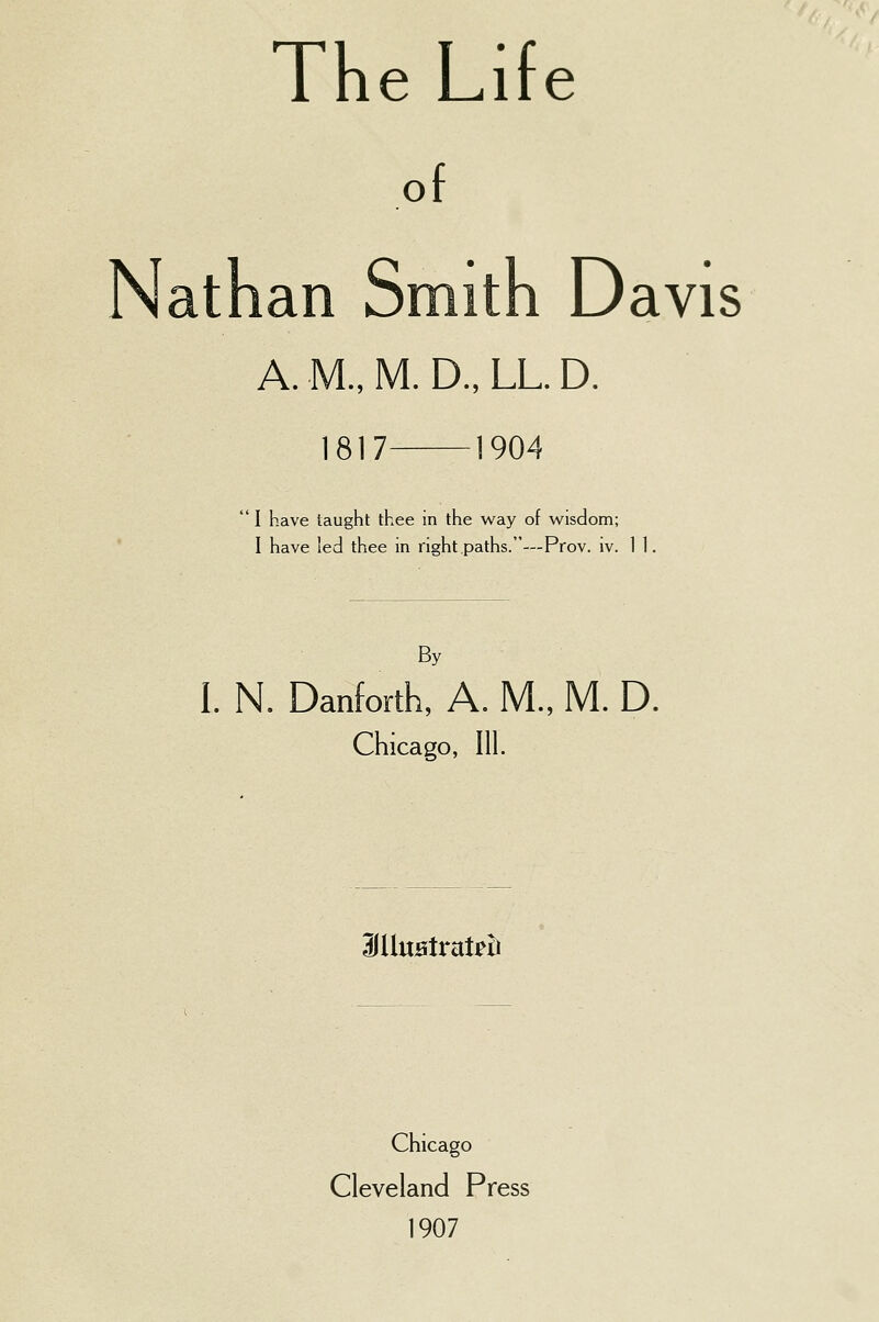 The Life of Nathan Smith Davis A. M., M. D., LL. D. 1817 1904  I have taught thee in the way of wisdom; I have led thee in right paths.—Prov. iv. 11. By I. N. Danforth, A. M., M. D. Chicago, III. 3IUuatrat?ti Chicago Cleveland Press 1907