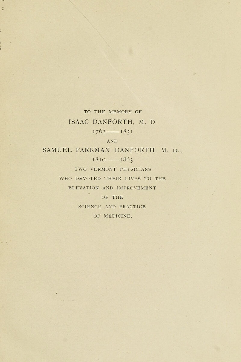 TO THE MEMORY OF ISAAC DANFORTH, M. D. 1763 1851 AND SAMUEL PARKMAN DANFORTH, M. u., iSio 1865 TWO VERMONT PHYSICIANS WHO DEVOTED THEIR LIVES TO THE ELEVATION AND IMPROVEMENT OF THE SCIENCE AND PRACTICE OF MEDICINE.