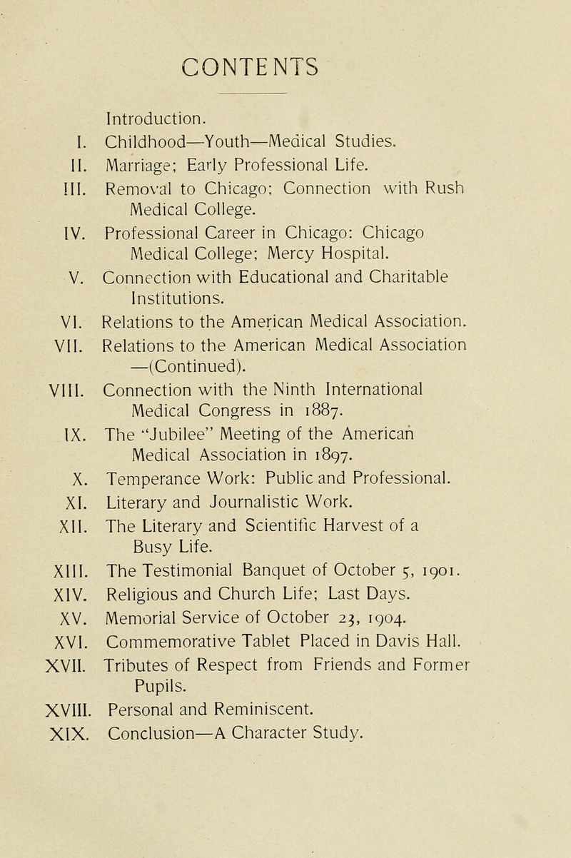 CONTENTS Introduction. I. Childhood—Youth—Medical Studies, 11. Marriage; Early Professional Life. III. Removal to Chicago; Connection with Rush Medical College. IV. Professional Career in Chicago: Chicago Medical College; Mercy Hospital. V. Connection with Educational and Charitable Institutions. VI. Relations to the American Medical Association. VII. Relations to the American Medical Association —(Continued). VIII. Connection with the Ninth International Medical Congress in 1887. IX. The Jubilee Meeting of the American Medical Association in 1897. X. Temperance Work: Public and Professional. XI. Literary and Journalistic Work. XII. The Literary and Scientific Harvest of a Busy Life. XIII. The Testimonial Banquet of October 5, 1901. XIV. Religious and Church Life; Last Days. XV. Memorial Service of October 23, 1904. XVI. Commemorative Tablet Placed in Davis Hall. XVII. Tributes of Respect from Friends and Former Pupils. XVIII. Personal and Reminiscent. XIX. Conclusion—A Character Study.