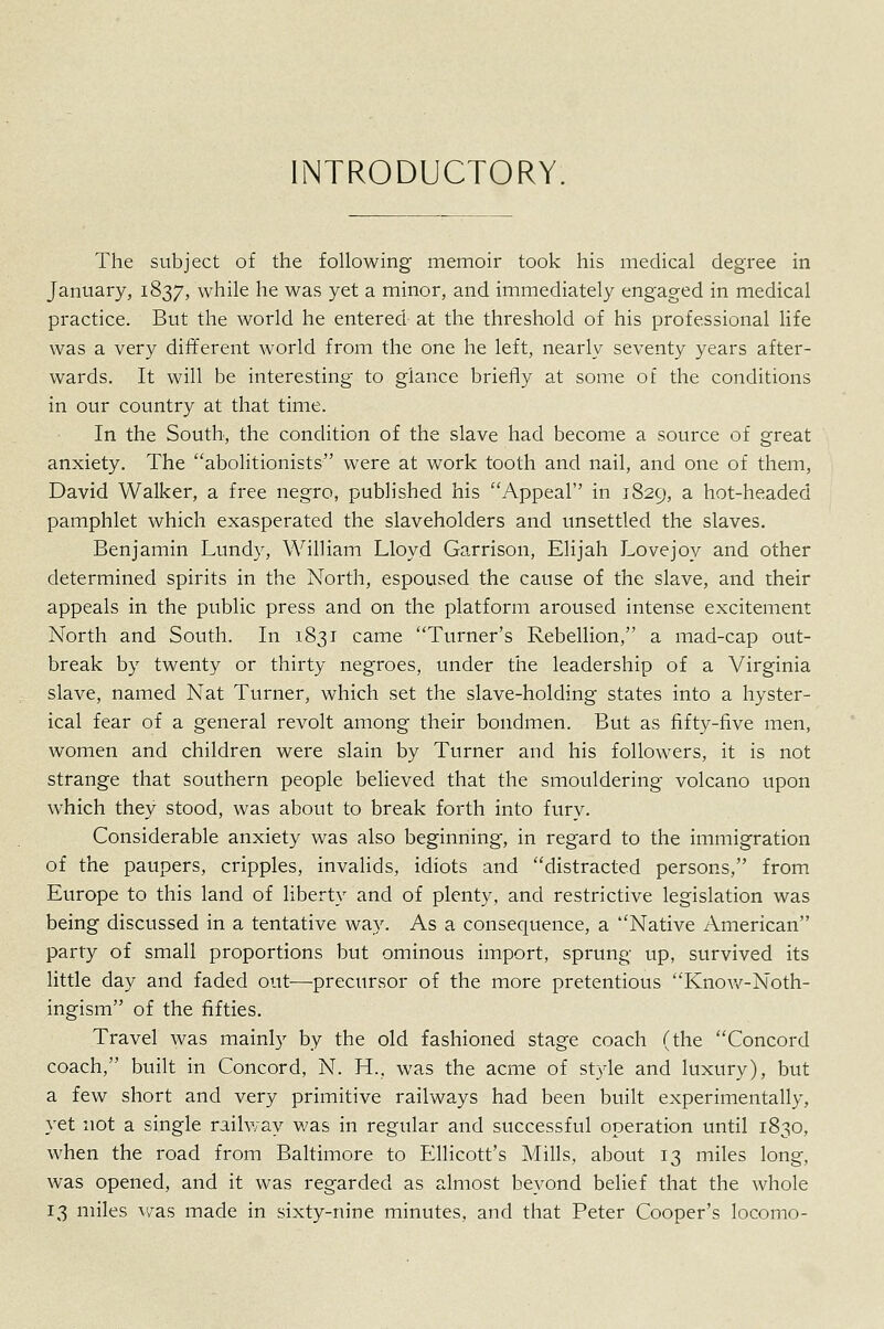 INTRODUCTORY, The subject of the following memoir took his medical degree in January, 1837, while he was yet a minor, and immediately engaged in medical practice. But the world he entered at the threshold of his professional life was a very different world from the one he left, nearly seventy years after- wards. It will be interesting to glance briefly at some ot the conditions in our country at that time. In the South, the condition of the slave had become a source of great anxiety. The abolitionists were at work tooth and nail, and one of them, David Walker, a free negro, published his Appeal in 1829, a hot-headed pamphlet which exasperated the slaveholders and unsettled the slaves. Benjamin Lundy, William Lloyd Garrison, Elijah Lovejoy and other determined spirits in the North, espoused the cause of the slave, and their appeals in the public press and on the platform aroused intense excitement North and South. In 1831 came Turner's Rebellion, a mad-cap out- break by twenty or thirty negroes, under the leadership of a Virginia slave, named Nat Turner, which set the slave-holding states into a hyster- ical fear of a general revolt among their bondmen. But as fifty-five men, women and children were slain by Turner and his folloAvers, it is not strange that southern people believed that the smouldering volcano upon which they stood, was about to break forth into fury. Considerable anxiety was also beginning, in regard to the immigration of the paupers, cripples, invalids, idiots and distracted persons, from Europe to this land of liberty and of plenty, and restrictive legislation was being discussed in a tentative way. As a consequence, a Native American party of small proportions but ominous import, sprung up, survived its little day and faded out—precursor of the more pretentious Knov/-Noth- ingism of the fifties. Travel was mainly by the old fashioned stage coach (the Concord coach, built in Concord, N. H., was the acme of style and luxury), but a few short and very primitive railways had been built experimentally, yet not a single railway v,'as in regular and successful operation until 1830, when the road from Baltimore to Ellicott's Mills, about 13 miles long, was opened, and it was regarded as almost beyond belief that the whole 13 miles was made in sixty-nine minutes, and that Peter Cooper's locomo-