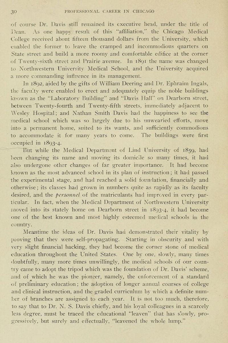 of course Dr. Davis still remained its executive head, under the title of Dean. As one happy result of this affiliation. the Chicago ^Medical College received about fifteen thousand dollars from the University, which enabled the former to leave the cramped and incommodious quarters on State street and build a more roomy and comfortable edifice at the corner of Twenty-sixth street and Prairie avenu.e. In 1891 the name was changed to Xorthwestern Universit}' ^Medical School, and the University acquired a more commanding influence in its management. In 1892, aided by the gifts of William Deering and Dr. Ephraim Ingals, the faculty were enabled to erect and adequately equip the noble buildings known as the Laboratory Building and Davis Hall on Dearborn street, between Twenty-fourth and Twenty-fifth streets, immediately adjacent to Wesley Hospital; and Nathan Smith Davis had the happiness to see the medical school which was so largely due to his unwearied efforts, move into a permanent home, suited to its wants, and sufficiently commodious to accommodate it for many }ears to come. The buildings were first occupied in 1893-4. But while the ^ledical Department of Lind University of 1859, had heen changing its name and moving its domicile so many times, it had iilso undergone other changes of far greater in.iportance. It had become known as the most advanced school in its plan of instruction; it had passed the experimental stage, and had reached a solid foundation, financially and otherwise; its classes had grown in numbers quite as rapid!}' as its faculty desired, and the personnel of the matriculants had improved in every par- ticular. In fact, when the ]\Iedical Department of Xorthwestern University moved into its stately home on Dearborn street in 1893-4, it had become one of the best known and most highly esteemed medical schools in the country. ]\Ieantime the ideas of Dr. Davis had demonstrated their vitality by proving that they were self-propagating. Starting in obscurity and with A-ery slight financial backing, they had become the corner stone of medical education throughout the United States. One by one, slowly, many times doubtfully, many more times unwillingly, the medical schools of our coun- try came to adopt the tripod which was the foundation of Dr. Davis' scheme, and of w'hich he was the pioneer, namely, the enforcement of a standard of preliminary education; the adoption of longer annual courses of college and clinical instruction, and the graded curriculum by which a definite num- ber of branches are assigned to each year. It is not too much, therefore, to say that to Dr. N. S. Davis chiefly, and his loyal colleagues in a scarcely less degree, must be traced the educational leaven that has slowly, pro- gressively, but surely and effectually, leavened the whole lump.