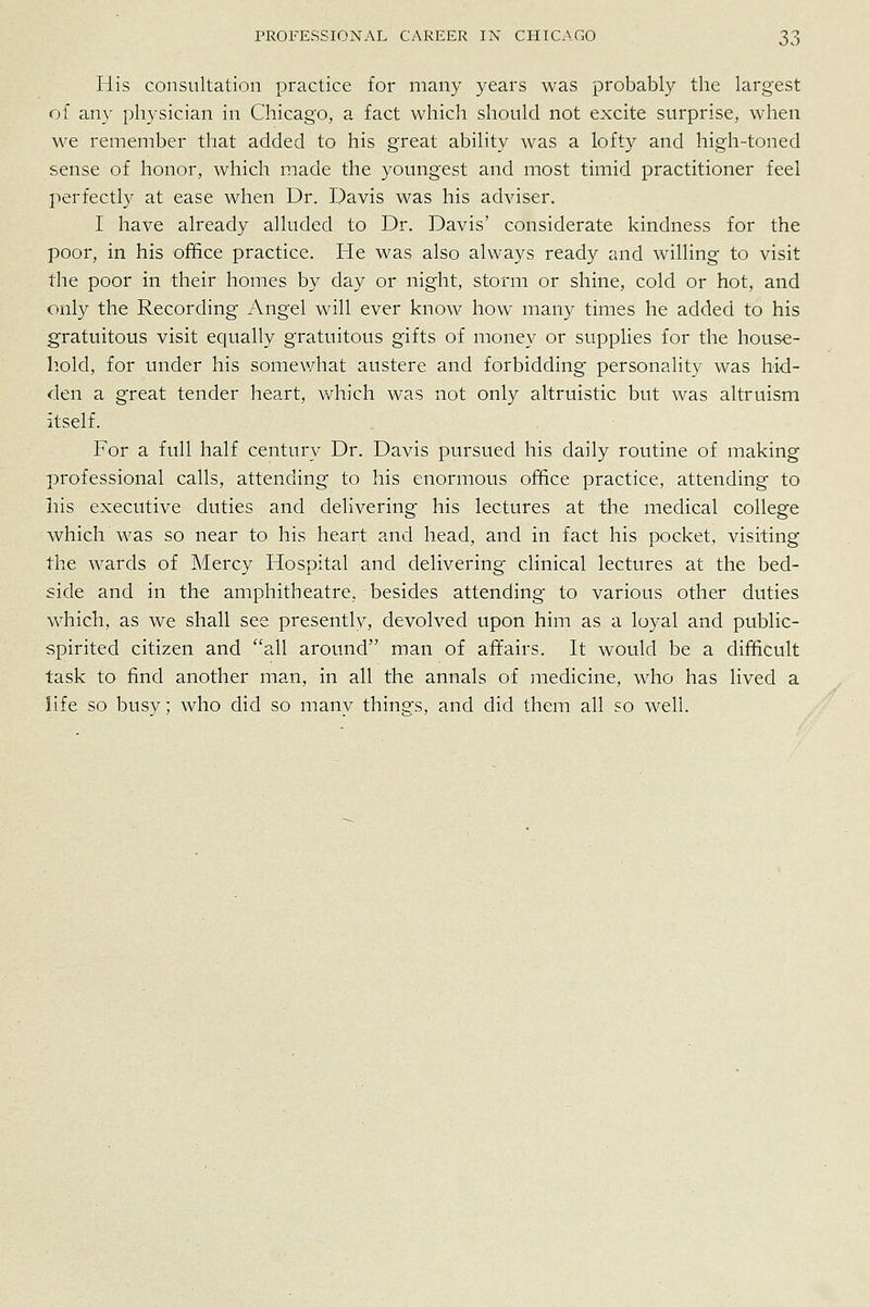 His consultation practice for many years was probably the largest of any physician in Chicago, a fact which should not excite surprise, when we remember that added to his great ability was a lofty and high-toned sense of honor, which made the youngest and most timid practitioner feel perfectly at ease when Dr. Davis was his adviser. I have already alluded to Dr. Davis' considerate kindness for the poor, in his office practice. He was also always ready and willing to visit the poor in their homes by day or night, storm or shine, cold or hot, and only the Recording Angel will ever know how many times he added to his gratuitous visit equally gratuitous gifts of money or suppHes for the house- hold, for under his somewhat austere and forbidding personality was hid- den a great tender heart, which was not only altruistic but was altruism itself. For a full half century Dr. Davis pursued his daily routine of making |)rofessional calls, attending to his enormous office practice, attending to his executive duties and delivering his lectures at the medical college which was so near to his heart and head, and in fact his pocket, visiting the wards of Mercy Hospital and delivering clinical lectures at the bed- side and in the amphitheatre, besides attending to various other duties which, as we shall see presently, devolved upon him as a loyal and public- spirited citizen and all around man of affairs. It would be a difficult task to find another man, in all the annals of medicine, who has lived a life so busy; who did so many things, and did them all so well.