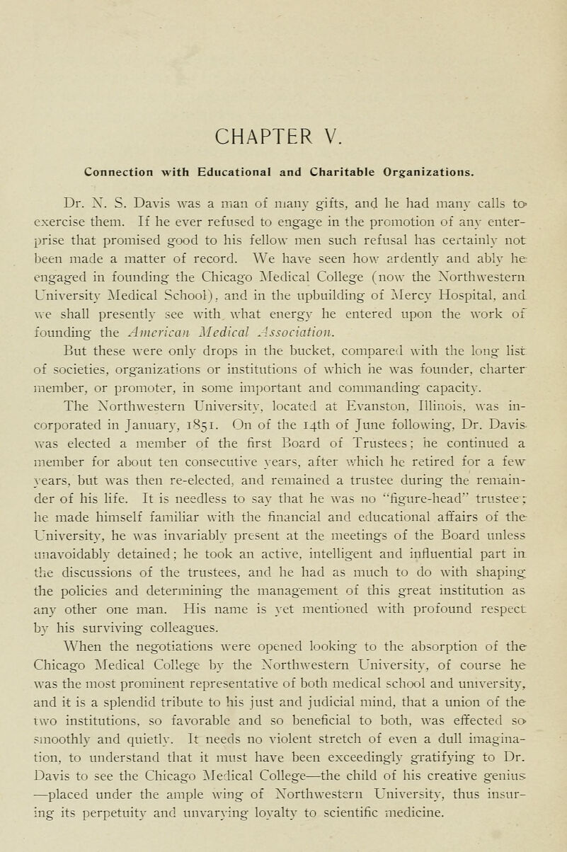 Connection with Educational and Charitable Organizations. Dr. X. S. Davis was a man of many gifts, and lie had many calls tO' exercise them. If he ever refused to engage in the promotion of any enter- prise that promised good to his fellow men such refusal has certainly not been made a matter of record. We have seen how ardently and ably he engaged in founding the Chicago Medical College (now the Xorthwestern University ]\Iedical SchoolJ, and in the upbuilding of Z\Iercy Hospital, and. v\e shall presently see with, what energy he entered upon the work of fovmding the American Medical Association. But these were only drops in the bucket, compared with the long list of societies, organizations or institutions of which he was founder, charter riiember, or promoter, in some important and commanding capacity. The X'orthwestern University, located at Evanston. Illinois, was in- corporated in January, 1851. On of the 14th of June following. Dr. Davis- Vvas elected a member of the first Board of Trustees; he continued a member for about ten consecutive years, after vrhich he retired for a few years, but was then re-elected, and remained a trustee during the remain- der of his life. It is needless to say that he was no figure-head trustee; he made himself familiar with the financial and educational affairs of the University, he was invariably present at the meetings of the Board unless unavoidably detained; he took an active, intelligent and influential part irt the discussions of the trustees, and he had as much to do with shaping the policies and determining the management of this great institution as any other one man. His name is }'et mentioned with profound respect b}^ his surviving colleagues. When the negotiations were opened looking to the absorption of the Chicago ^Medical College Iw the X'orthwestern University, of course he was the most prominent representative of both medical school and university, and it is a splendid tribute to his just and judicial mind, that a union of the two institutions, so favorable and so beneficial to both, was effected so smoothly and quietly. It needs no violent stretch of even a dull imagina- tion, to understand that it must have been exceedingly gratifying to Dr. Davis to see the Chicago ^Medical College—the child of his creative genius —placed under the ample wing of Xorthwestern University, thus insur- ing its perpetuity and unvarying loA'alty to scientific medicine.